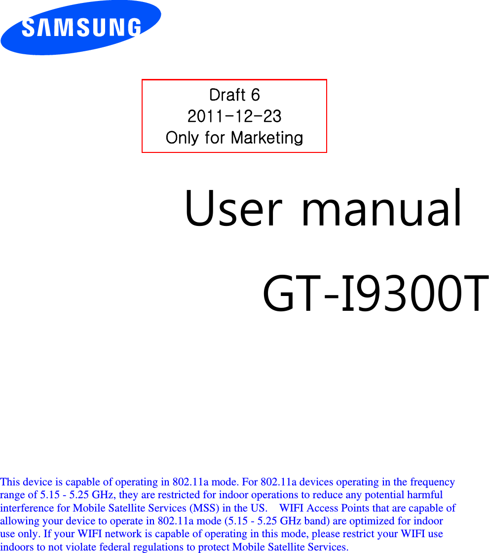          User manual GT-I9300T         This device is capable of operating in 802.11a mode. For 802.11a devices operating in the frequency   range of 5.15 - 5.25 GHz, they are restricted for indoor operations to reduce any potential harmful   interference for Mobile Satellite Services (MSS) in the US.    WIFI Access Points that are capable of   allowing your device to operate in 802.11a mode (5.15 - 5.25 GHz band) are optimized for indoor   use only. If your WIFI network is capable of operating in this mode, please restrict your WIFI use   indoors to not violate federal regulations to protect Mobile Satellite Services.        Draft 6 2011-12-23 Only for Marketing 