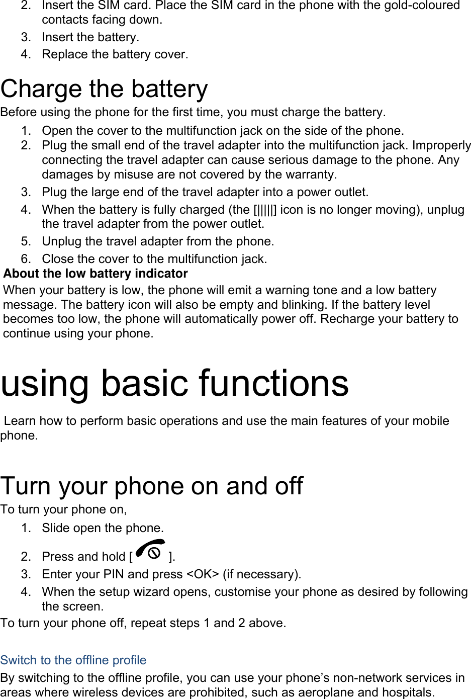 2.  Insert the SIM card. Place the SIM card in the phone with the gold-coloured contacts facing down. 3. Insert the battery. 4.  Replace the battery cover.  Charge the battery Before using the phone for the first time, you must charge the battery. 1.  Open the cover to the multifunction jack on the side of the phone. 2.  Plug the small end of the travel adapter into the multifunction jack. Improperly connecting the travel adapter can cause serious damage to the phone. Any damages by misuse are not covered by the warranty. 3.  Plug the large end of the travel adapter into a power outlet. 4.  When the battery is fully charged (the [|||||] icon is no longer moving), unplug the travel adapter from the power outlet. 5.  Unplug the travel adapter from the phone. 6.  Close the cover to the multifunction jack. About the low battery indicator When your battery is low, the phone will emit a warning tone and a low battery message. The battery icon will also be empty and blinking. If the battery level becomes too low, the phone will automatically power off. Recharge your battery to continue using your phone.  using basic functions  Learn how to perform basic operations and use the main features of your mobile phone.   Turn your phone on and off To turn your phone on, 1.  Slide open the phone. 2.  Press and hold [ ]. 3.  Enter your PIN and press &lt;OK&gt; (if necessary). 4.  When the setup wizard opens, customise your phone as desired by following the screen. To turn your phone off, repeat steps 1 and 2 above.  Switch to the offline profile By switching to the offline profile, you can use your phone’s non-network services in areas where wireless devices are prohibited, such as aeroplane and hospitals. 