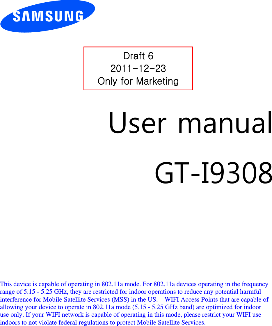          User manual GT-I9308         This device is capable of operating in 802.11a mode. For 802.11a devices operating in the frequency   range of 5.15 - 5.25 GHz, they are restricted for indoor operations to reduce any potential harmful   interference for Mobile Satellite Services (MSS) in the US.    WIFI Access Points that are capable of   allowing your device to operate in 802.11a mode (5.15 - 5.25 GHz band) are optimized for indoor   use only. If your WIFI network is capable of operating in this mode, please restrict your WIFI use   indoors to not violate federal regulations to protect Mobile Satellite Services.        Draft 6 2011-12-23 Only for Marketing 