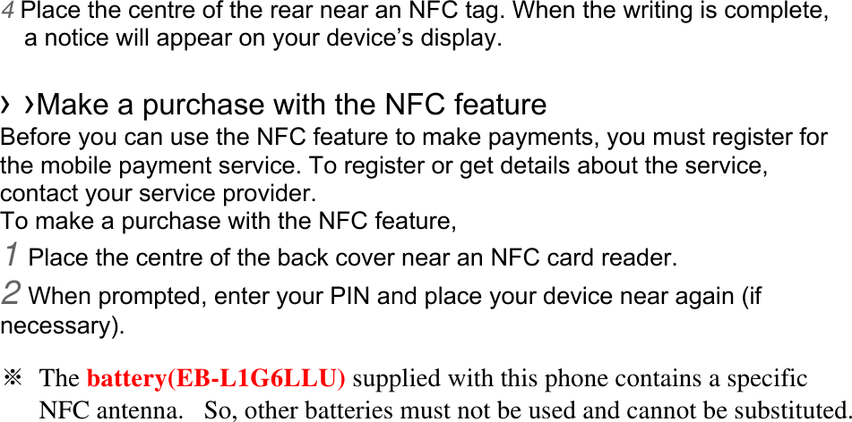 4 Place the centre of the rear near an NFC tag. When the writing is complete, a notice will appear on your device’s display.  › ›Make a purchase with the NFC feature   Before you can use the NFC feature to make payments, you must register for the mobile payment service. To register or get details about the service, contact your service provider. To make a purchase with the NFC feature, 1 Place the centre of the back cover near an NFC card reader. 2 When prompted, enter your PIN and place your device near again (if necessary).  ※ The battery(EB-L1G6LLU) supplied with this phone contains a specific      NFC antenna.   So, other batteries must not be used and cannot be substituted. 