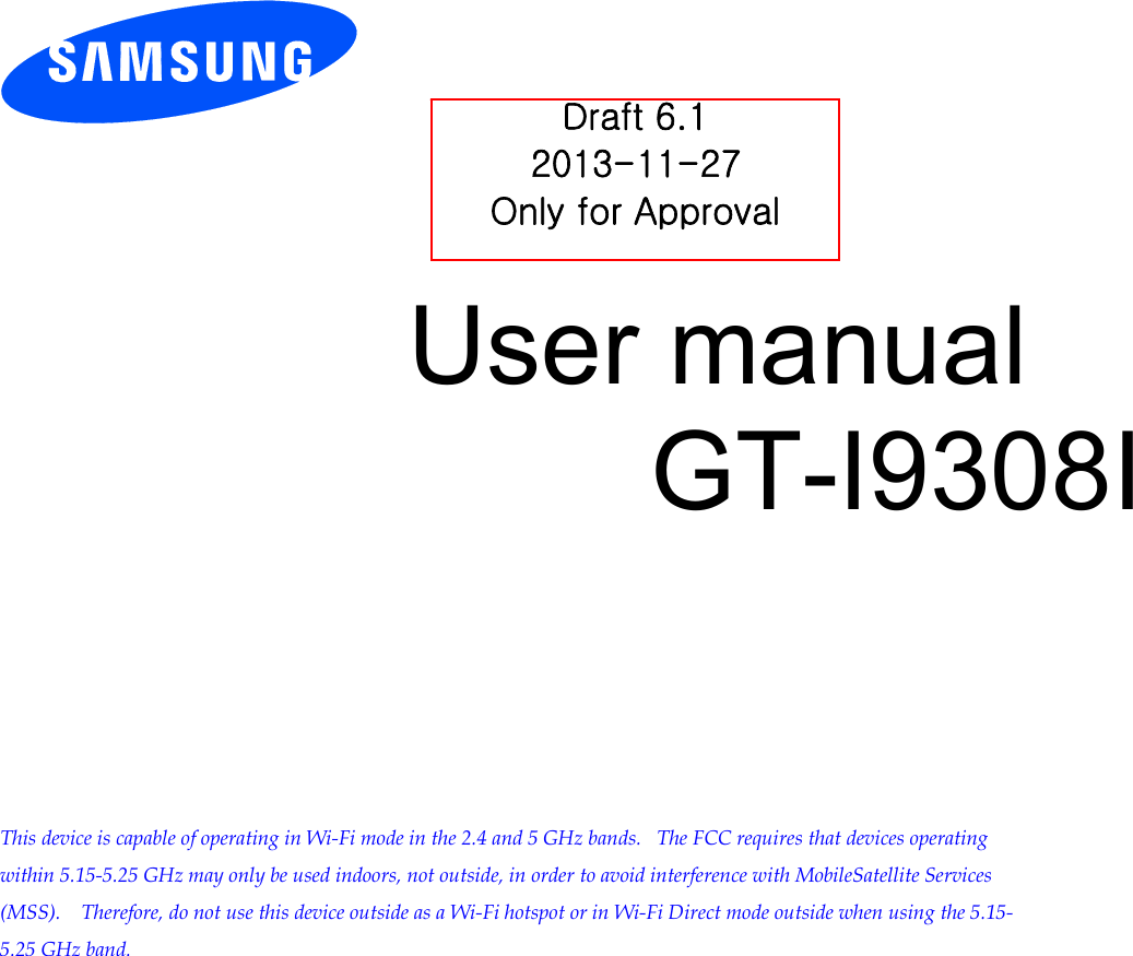        User manual GT-I9308I          This device is capable of operating in Wi-Fi mode in the 2.4 and 5 GHz bands.   The FCC requires that devices operating within 5.15-5.25 GHz may only be used indoors, not outside, in order to avoid interference with MobileSatellite Services (MSS).    Therefore, do not use this device outside as a Wi-Fi hotspot or in Wi-Fi Direct mode outside when using the 5.15-5.25 GHz band.  Draft 6.1 2013-11-27 Only for Approval 