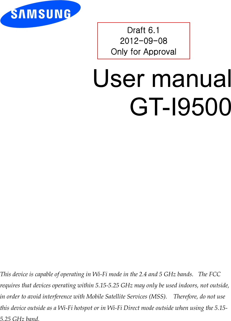          User manual GT-I9500                 This device is capable of operating in Wi-Fi mode in the 2.4 and 5 GHz bands.   The FCC requires that devices operating within 5.15-5.25 GHz may only be used indoors, not outside, in order to avoid interference with Mobile Satellite Services (MSS).    Therefore, do not use this device outside as a Wi-Fi hotspot or in Wi-Fi Direct mode outside when using the 5.15-5.25 GHz band.  Draft 6.1 2012-09-08 Only for Approval 