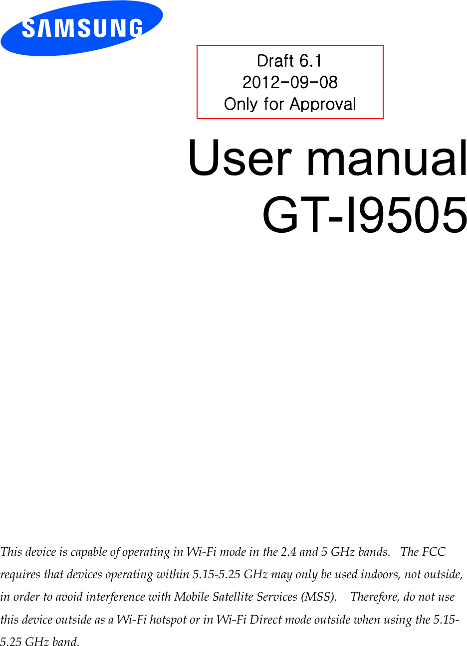          User manual GT-I9505                 This device is capable of operating in Wi-Fi mode in the 2.4 and 5 GHz bands.   The FCC requires that devices operating within 5.15-5.25 GHz may only be used indoors, not outside, in order to avoid interference with Mobile Satellite Services (MSS).    Therefore, do not use this device outside as a Wi-Fi hotspot or in Wi-Fi Direct mode outside when using the 5.15-5.25 GHz band.  Draft 6.1 2012-09-08 Only for Approval 
