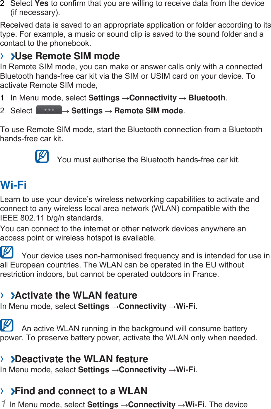 2  Select Yes to confirm that you are willing to receive data from the device (if necessary).   Received data is saved to an appropriate application or folder according to its type. For example, a music or sound clip is saved to the sound folder and a contact to the phonebook.   ›  Use Remote SIM mode   In Remote SIM mode, you can make or answer calls only with a connected Bluetooth hands-free car kit via the SIM or USIM card on your device. To activate Remote SIM mode,   1  In Menu mode, select Settings →Connectivity → Bluetooth.  2 Select  → Settings → Remote SIM mode.  To use Remote SIM mode, start the Bluetooth connection from a Bluetooth hands-free car kit.     You must authorise the Bluetooth hands-free car kit.   Wi-Fi   Learn to use your device’s wireless networking capabilities to activate and connect to any wireless local area network (WLAN) compatible with the IEEE 802.11 b/g/n standards.   You can connect to the internet or other network devices anywhere an access point or wireless hotspot is available.     Your device uses non-harmonised frequency and is intended for use in all European countries. The WLAN can be operated in the EU without restriction indoors, but cannot be operated outdoors in France.    ›  Activate the WLAN feature   In Menu mode, select Settings →Connectivity →Wi-Fi.     An active WLAN running in the background will consume battery power. To preserve battery power, activate the WLAN only when needed.    ›  Deactivate the WLAN feature   In Menu mode, select Settings →Connectivity →Wi-Fi.   ›  Find and connect to a WLAN   1 In Menu mode, select Settings →Connectivity →Wi-Fi. The device 