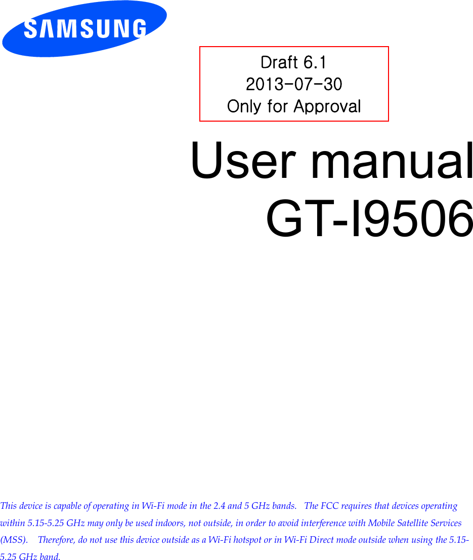          User manual GT-I9506                     This device is capable of operating in Wi-Fi mode in the 2.4 and 5 GHz bands.   The FCC requires that devices operating within 5.15-5.25 GHz may only be used indoors, not outside, in order to avoid interference with Mobile Satellite Services (MSS).    Therefore, do not use this device outside as a Wi-Fi hotspot or in Wi-Fi Direct mode outside when using the 5.15-5.25 GHz band.    Draft 6.1 2013-07-30 Only for Approval 