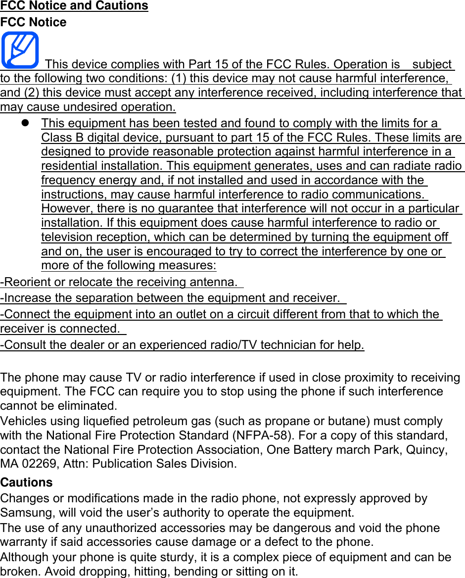 FCC Notice and Cautions FCC Notice   This device complies with Part 15 of the FCC Rules. Operation is    subject to the following two conditions: (1) this device may not cause harmful interference, and (2) this device must accept any interference received, including interference that may cause undesired operation.   This equipment has been tested and found to comply with the limits for a Class B digital device, pursuant to part 15 of the FCC Rules. These limits are designed to provide reasonable protection against harmful interference in a residential installation. This equipment generates, uses and can radiate radio frequency energy and, if not installed and used in accordance with the instructions, may cause harmful interference to radio communications. However, there is no guarantee that interference will not occur in a particular installation. If this equipment does cause harmful interference to radio or television reception, which can be determined by turning the equipment off and on, the user is encouraged to try to correct the interference by one or more of the following measures: -Reorient or relocate the receiving antenna.   -Increase the separation between the equipment and receiver.   -Connect the equipment into an outlet on a circuit different from that to which the receiver is connected.   -Consult the dealer or an experienced radio/TV technician for help.  The phone may cause TV or radio interference if used in close proximity to receiving equipment. The FCC can require you to stop using the phone if such interference cannot be eliminated. Vehicles using liquefied petroleum gas (such as propane or butane) must comply with the National Fire Protection Standard (NFPA-58). For a copy of this standard, contact the National Fire Protection Association, One Battery march Park, Quincy, MA 02269, Attn: Publication Sales Division. Cautions Changes or modifications made in the radio phone, not expressly approved by Samsung, will void the user’s authority to operate the equipment. The use of any unauthorized accessories may be dangerous and void the phone warranty if said accessories cause damage or a defect to the phone. Although your phone is quite sturdy, it is a complex piece of equipment and can be broken. Avoid dropping, hitting, bending or sitting on it.        