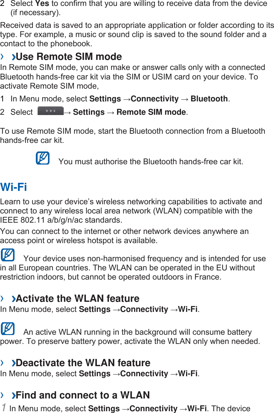 2  Select Yes to confirm that you are willing to receive data from the device (if necessary). Received data is saved to an appropriate application or folder according to its type. For example, a music or sound clip is saved to the sound folder and a contact to the phonebook.   ›  Use Remote SIM mode In Remote SIM mode, you can make or answer calls only with a connected Bluetooth hands-free car kit via the SIM or USIM card on your device. To activate Remote SIM mode,   1  In Menu mode, select Settings →Connectivity → Bluetooth.  2 Select  → Settings → Remote SIM mode.  To use Remote SIM mode, start the Bluetooth connection from a Bluetooth hands-free car kit.   You must authorise the Bluetooth hands-free car kit. Wi-Fi Learn to use your device’s wireless networking capabilities to activate and connect to any wireless local area network (WLAN) compatible with the IEEE 802.11 a/b/g/n/ac standards.  You can connect to the internet or other network devices anywhere an access point or wireless hotspot is available.     Your device uses non-harmonised frequency and is intended for use in all European countries. The WLAN can be operated in the EU without restriction indoors, but cannot be operated outdoors in France.   ›  Activate the WLAN feature In Menu mode, select Settings →Connectivity →Wi-Fi.    An active WLAN running in the background will consume battery power. To preserve battery power, activate the WLAN only when needed. ›  Deactivate the WLAN feature In Menu mode, select Settings →Connectivity →Wi-Fi.  ›  Find and connect to a WLAN 1 In Menu mode, select Settings →Connectivity →Wi-Fi. The device