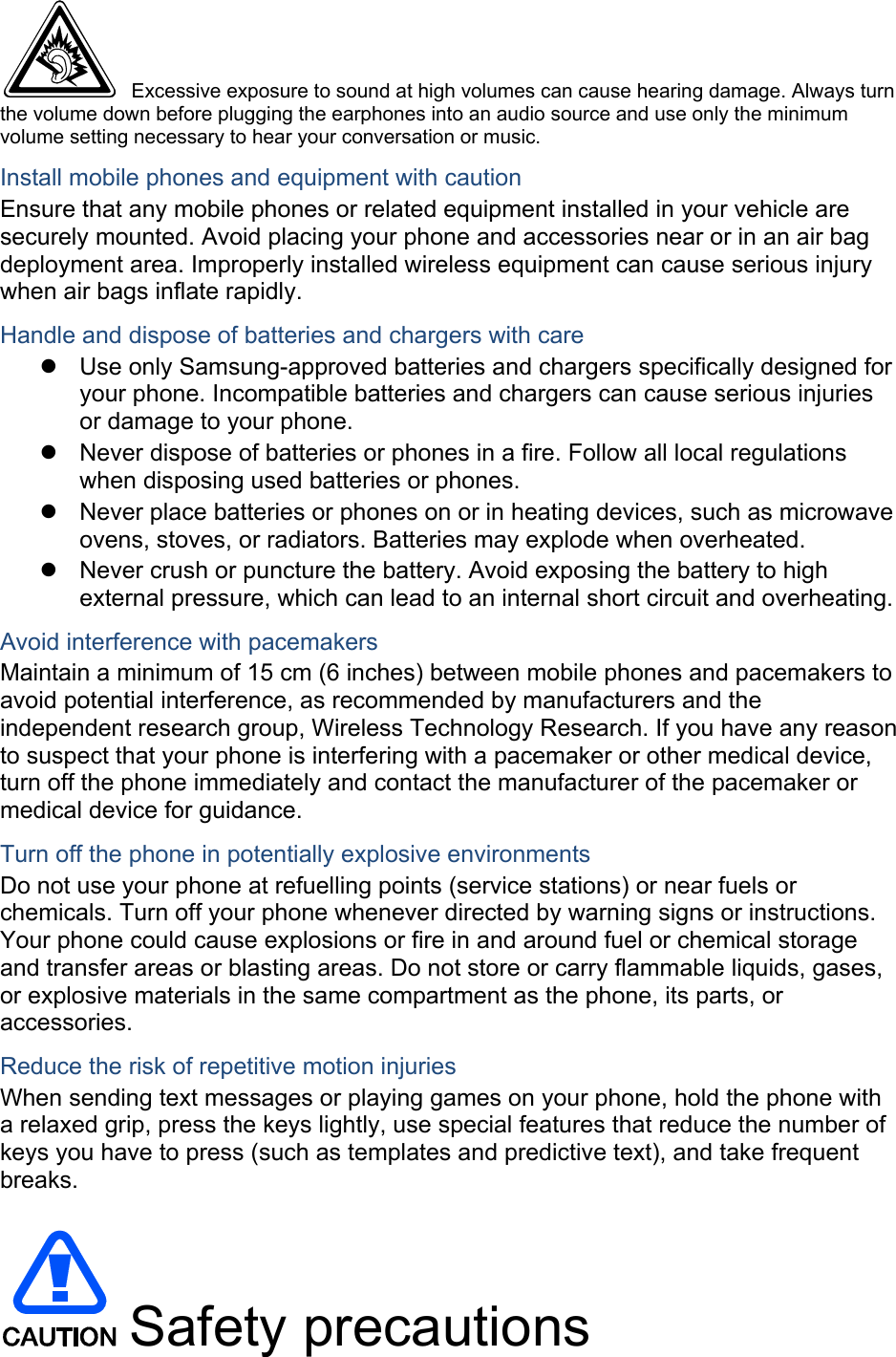  Excessive exposure to sound at high volumes can cause hearing damage. Always turn the volume down before plugging the earphones into an audio source and use only the minimum volume setting necessary to hear your conversation or music. Install mobile phones and equipment with caution Ensure that any mobile phones or related equipment installed in your vehicle are securely mounted. Avoid placing your phone and accessories near or in an air bag deployment area. Improperly installed wireless equipment can cause serious injury when air bags inflate rapidly. Handle and dispose of batteries and chargers with care   Use only Samsung-approved batteries and chargers specifically designed for your phone. Incompatible batteries and chargers can cause serious injuries or damage to your phone.   Never dispose of batteries or phones in a fire. Follow all local regulations when disposing used batteries or phones.   Never place batteries or phones on or in heating devices, such as microwave ovens, stoves, or radiators. Batteries may explode when overheated.   Never crush or puncture the battery. Avoid exposing the battery to high external pressure, which can lead to an internal short circuit and overheating. Avoid interference with pacemakers Maintain a minimum of 15 cm (6 inches) between mobile phones and pacemakers to avoid potential interference, as recommended by manufacturers and the independent research group, Wireless Technology Research. If you have any reason to suspect that your phone is interfering with a pacemaker or other medical device, turn off the phone immediately and contact the manufacturer of the pacemaker or medical device for guidance. Turn off the phone in potentially explosive environments Do not use your phone at refuelling points (service stations) or near fuels or chemicals. Turn off your phone whenever directed by warning signs or instructions. Your phone could cause explosions or fire in and around fuel or chemical storage and transfer areas or blasting areas. Do not store or carry flammable liquids, gases, or explosive materials in the same compartment as the phone, its parts, or accessories. Reduce the risk of repetitive motion injuries When sending text messages or playing games on your phone, hold the phone with a relaxed grip, press the keys lightly, use special features that reduce the number of keys you have to press (such as templates and predictive text), and take frequent breaks.   Safety precautions 