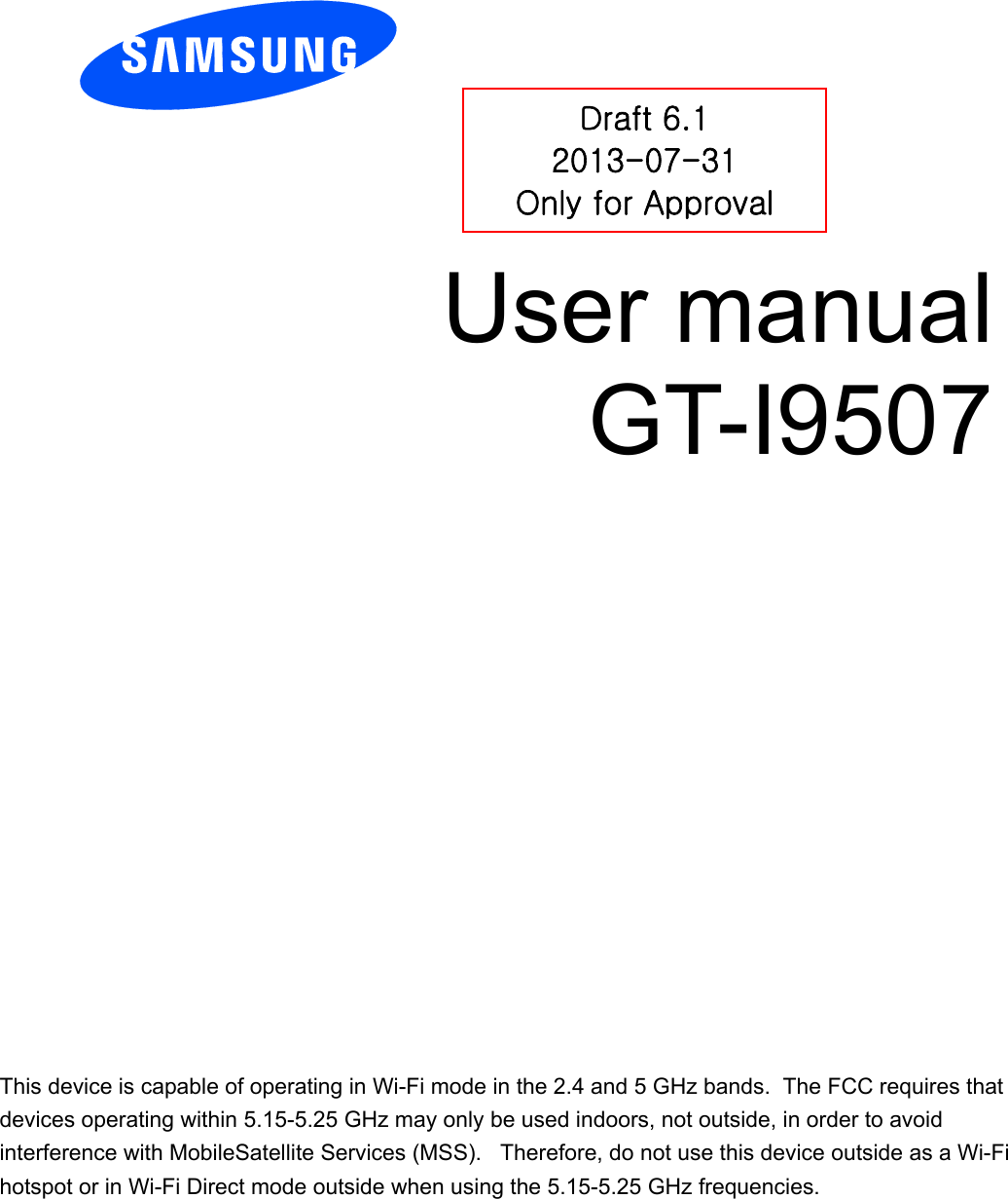          User manual GT-I9507          Draft 6.1 2013-07-31 Only for Approval This device is capable of operating in Wi-Fi mode in the 2.4 and 5 GHz bands.  The FCC requires that devices operating within 5.15-5.25 GHz may only be used indoors, not outside, in order to avoid interference with MobileSatellite Services (MSS).   Therefore, do not use this device outside as a Wi-Fi hotspot or in Wi-Fi Direct mode outside when using the 5.15-5.25 GHz frequencies.