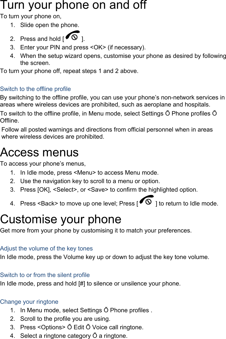 Turn your phone on and off To turn your phone on, 1.  Slide open the phone. 2.  Press and hold [ ]. 3.  Enter your PIN and press &lt;OK&gt; (if necessary). 4.  When the setup wizard opens, customise your phone as desired by following the screen. To turn your phone off, repeat steps 1 and 2 above.  Switch to the offline profile By switching to the offline profile, you can use your phone’s non-network services in areas where wireless devices are prohibited, such as aeroplane and hospitals. To switch to the offline profile, in Menu mode, select Settings Õ Phone profiles Õ Offline. Follow all posted warnings and directions from official personnel when in areas where wireless devices are prohibited. Access menus To access your phone’s menus, 1.  In Idle mode, press &lt;Menu&gt; to access Menu mode. 2.  Use the navigation key to scroll to a menu or option. 3.  Press [OK], &lt;Select&gt;, or &lt;Save&gt; to confirm the highlighted option. 4.  Press &lt;Back&gt; to move up one level; Press [ ] to return to Idle mode. Customise your phone Get more from your phone by customising it to match your preferences.  Adjust the volume of the key tones In Idle mode, press the Volume key up or down to adjust the key tone volume.  Switch to or from the silent profile In Idle mode, press and hold [#] to silence or unsilence your phone.  Change your ringtone 1.  In Menu mode, select Settings Õ Phone profiles . 2.  Scroll to the profile you are using. 3.  Press &lt;Options&gt; Õ Edit Õ Voice call ringtone. 4.  Select a ringtone category Õ a ringtone. 