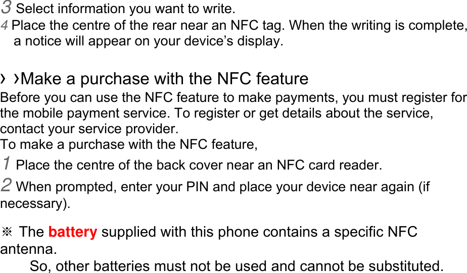 3 Select information you want to write. 4 Place the centre of the rear near an NFC tag. When the writing is complete, a notice will appear on your device’s display.  › ›Make a purchase with the NFC feature   Before you can use the NFC feature to make payments, you must register for the mobile payment service. To register or get details about the service, contact your service provider. To make a purchase with the NFC feature, 1 Place the centre of the back cover near an NFC card reader. 2 When prompted, enter your PIN and place your device near again (if necessary).  ※ The battery supplied with this phone contains a specific NFC antenna.      So, other batteries must not be used and cannot be substituted. 