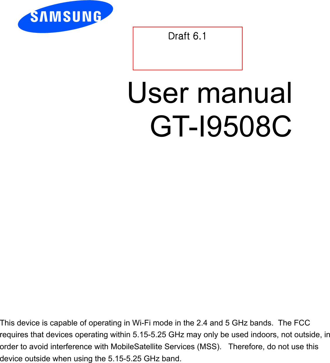          User manual GT-I9508C          Draft 6.1 GOnly for Approval This device is capable of operating in Wi-Fi mode in the 2.4 and 5 GHz bands.  The FCC requires that devices operating within 5.15-5.25 GHz may only be used indoors, not outside, in order to avoid interference with MobileSatellite Services (MSS).   Therefore, do not use this device outside when using the 5.15-5.25 GHz band.