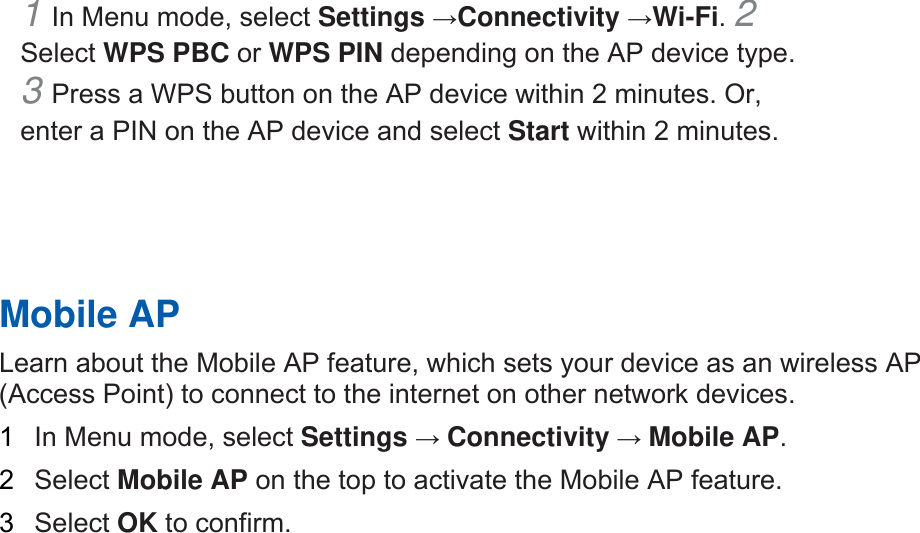 1 In Menu mode, select Settings →Connectivity →Wi-Fi. 2 Select WPS PBC or WPS PIN depending on the AP device type. 3 Press a WPS button on the AP device within 2 minutes. Or, enter a PIN on the AP device and select Start within 2 minutes.       Mobile AP   Learn about the Mobile AP feature, which sets your device as an wireless AP (Access Point) to connect to the internet on other network devices.   1  In Menu mode, select Settings → Connectivity → Mobile AP.  2  Select Mobile AP on the top to activate the Mobile AP feature.   3  Select OK to confirm.    