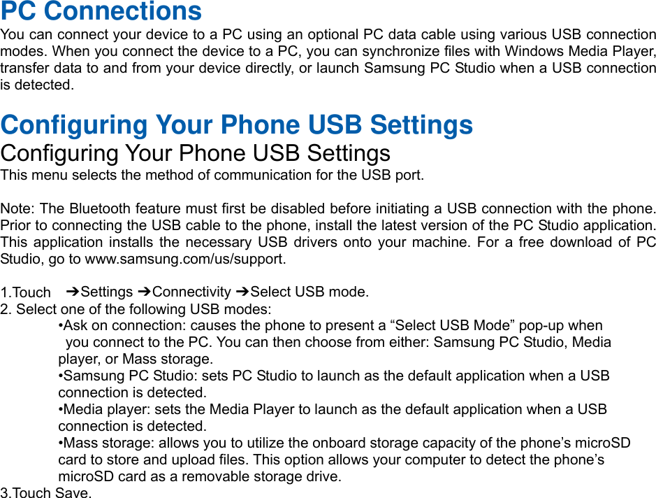  PC Connections You can connect your device to a PC using an optional PC data cable using various USB connection modes. When you connect the device to a PC, you can synchronize files with Windows Media Player, transfer data to and from your device directly, or launch Samsung PC Studio when a USB connection is detected.  Configuring Your Phone USB Settings Configuring Your Phone USB Settings This menu selects the method of communication for the USB port.  Note: The Bluetooth feature must first be disabled before initiating a USB connection with the phone. Prior to connecting the USB cable to the phone, install the latest version of the PC Studio application. This application installs the necessary USB drivers onto your machine. For a free download of PC Studio, go to www.samsung.com/us/support.  1.Touch  ➔ Settings ➔ Connectivity ➔ Select USB mode. 2. Select one of the following USB modes: •Ask on connection: causes the phone to present a “Select USB Mode” pop-up when   you connect to the PC. You can then choose from either: Samsung PC Studio, Media   player, or Mass storage. •Samsung PC Studio: sets PC Studio to launch as the default application when a USB   connection is detected. •Media player: sets the Media Player to launch as the default application when a USB   connection is detected. •Mass storage: allows you to utilize the onboard storage capacity of the phone’s microSD   card to store and upload files. This option allows your computer to detect the phone’s   microSD card as a removable storage drive. 3.Touch Save.