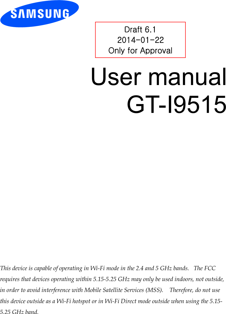          User manual GT-I9515                 This device is capable of operating in Wi-Fi mode in the 2.4 and 5 GHz bands.   The FCC requires that devices operating within 5.15-5.25 GHz may only be used indoors, not outside, in order to avoid interference with Mobile Satellite Services (MSS).    Therefore, do not use this device outside as a Wi-Fi hotspot or in Wi-Fi Direct mode outside when using the 5.15-5.25 GHz band.  Draft 6.1 2014-01-22 Only for Approval 