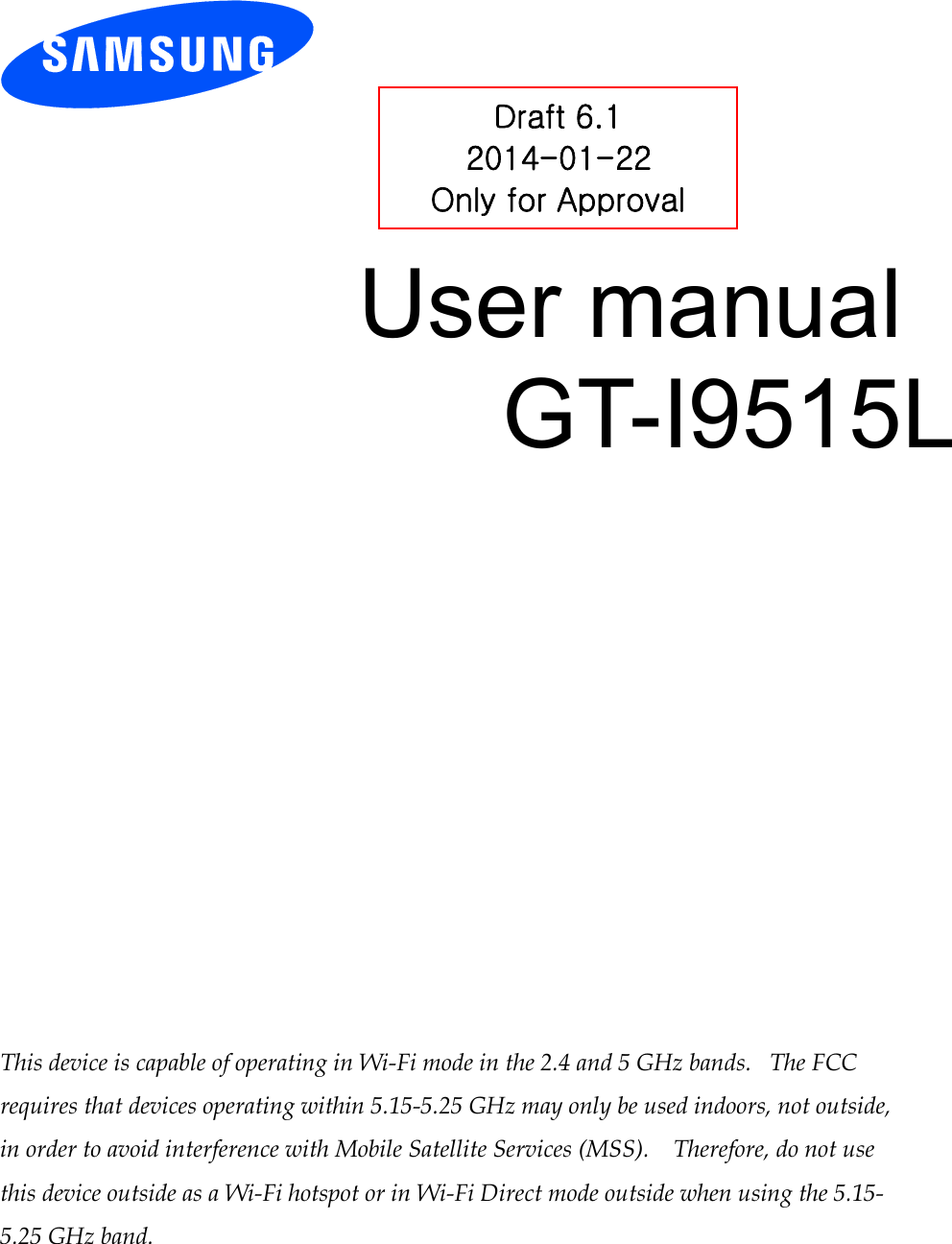          User manual GT-I9515L                 This device is capable of operating in Wi-Fi mode in the 2.4 and 5 GHz bands.   The FCC requires that devices operating within 5.15-5.25 GHz may only be used indoors, not outside, in order to avoid interference with Mobile Satellite Services (MSS).    Therefore, do not use this device outside as a Wi-Fi hotspot or in Wi-Fi Direct mode outside when using the 5.15-5.25 GHz band.  Draft 6.1 2014-01-22 Only for Approval 