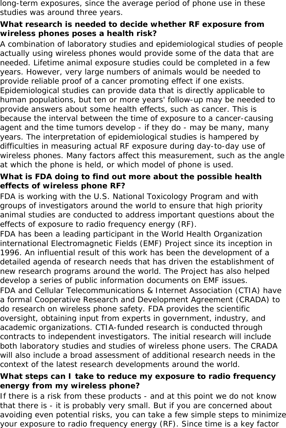long-term exposures, since the average period of phone use in these studies was around three years. What research is needed to decide whether RF exposure from wireless phones poses a health risk? A combination of laboratory studies and epidemiological studies of people actually using wireless phones would provide some of the data that are needed. Lifetime animal exposure studies could be completed in a few years. However, very large numbers of animals would be needed to provide reliable proof of a cancer promoting effect if one exists. Epidemiological studies can provide data that is directly applicable to human populations, but ten or more years&apos; follow-up may be needed to provide answers about some health effects, such as cancer. This is because the interval between the time of exposure to a cancer-causing agent and the time tumors develop - if they do - may be many, many years. The interpretation of epidemiological studies is hampered by difficulties in measuring actual RF exposure during day-to-day use of wireless phones. Many factors affect this measurement, such as the angle at which the phone is held, or which model of phone is used. What is FDA doing to find out more about the possible health effects of wireless phone RF? FDA is working with the U.S. National Toxicology Program and with groups of investigators around the world to ensure that high priority animal studies are conducted to address important questions about the effects of exposure to radio frequency energy (RF). FDA has been a leading participant in the World Health Organization international Electromagnetic Fields (EMF) Project since its inception in 1996. An influential result of this work has been the development of a detailed agenda of research needs that has driven the establishment of new research programs around the world. The Project has also helped develop a series of public information documents on EMF issues. FDA and Cellular Telecommunications &amp; Internet Association (CTIA) have a formal Cooperative Research and Development Agreement (CRADA) to do research on wireless phone safety. FDA provides the scientific oversight, obtaining input from experts in government, industry, and academic organizations. CTIA-funded research is conducted through contracts to independent investigators. The initial research will include both laboratory studies and studies of wireless phone users. The CRADA will also include a broad assessment of additional research needs in the context of the latest research developments around the world. What steps can I take to reduce my exposure to radio frequency energy from my wireless phone? If there is a risk from these products - and at this point we do not know that there is - it is probably very small. But if you are concerned about avoiding even potential risks, you can take a few simple steps to minimize your exposure to radio frequency energy (RF). Since time is a key factor 