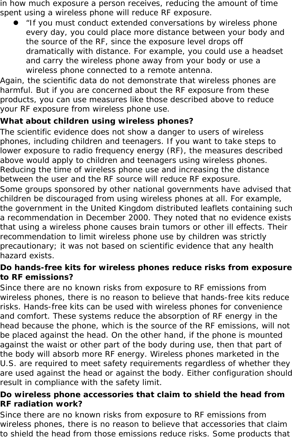 in how much exposure a person receives, reducing the amount of time spent using a wireless phone will reduce RF exposure. z “If you must conduct extended conversations by wireless phone every day, you could place more distance between your body and the source of the RF, since the exposure level drops off dramatically with distance. For example, you could use a headset and carry the wireless phone away from your body or use a wireless phone connected to a remote antenna. Again, the scientific data do not demonstrate that wireless phones are harmful. But if you are concerned about the RF exposure from these products, you can use measures like those described above to reduce your RF exposure from wireless phone use. What about children using wireless phones? The scientific evidence does not show a danger to users of wireless phones, including children and teenagers. If you want to take steps to lower exposure to radio frequency energy (RF), the measures described above would apply to children and teenagers using wireless phones. Reducing the time of wireless phone use and increasing the distance between the user and the RF source will reduce RF exposure. Some groups sponsored by other national governments have advised that children be discouraged from using wireless phones at all. For example, the government in the United Kingdom distributed leaflets containing such a recommendation in December 2000. They noted that no evidence exists that using a wireless phone causes brain tumors or other ill effects. Their recommendation to limit wireless phone use by children was strictly precautionary; it was not based on scientific evidence that any health hazard exists.  Do hands-free kits for wireless phones reduce risks from exposure to RF emissions? Since there are no known risks from exposure to RF emissions from wireless phones, there is no reason to believe that hands-free kits reduce risks. Hands-free kits can be used with wireless phones for convenience and comfort. These systems reduce the absorption of RF energy in the head because the phone, which is the source of the RF emissions, will not be placed against the head. On the other hand, if the phone is mounted against the waist or other part of the body during use, then that part of the body will absorb more RF energy. Wireless phones marketed in the U.S. are required to meet safety requirements regardless of whether they are used against the head or against the body. Either configuration should result in compliance with the safety limit. Do wireless phone accessories that claim to shield the head from RF radiation work? Since there are no known risks from exposure to RF emissions from wireless phones, there is no reason to believe that accessories that claim to shield the head from those emissions reduce risks. Some products that 
