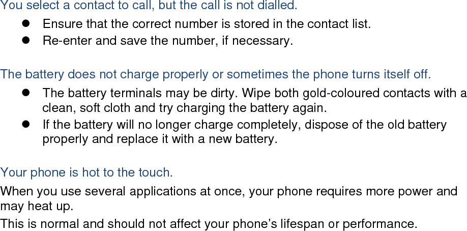  You select a contact to call, but the call is not dialled.   Ensure that the correct number is stored in the contact list.   Re-enter and save the number, if necessary.  The battery does not charge properly or sometimes the phone turns itself off.   The battery terminals may be dirty. Wipe both gold-coloured contacts with a clean, soft cloth and try charging the battery again.   If the battery will no longer charge completely, dispose of the old battery properly and replace it with a new battery.  Your phone is hot to the touch. When you use several applications at once, your phone requires more power and may heat up. This is normal and should not affect your phone’s lifespan or performance.                          