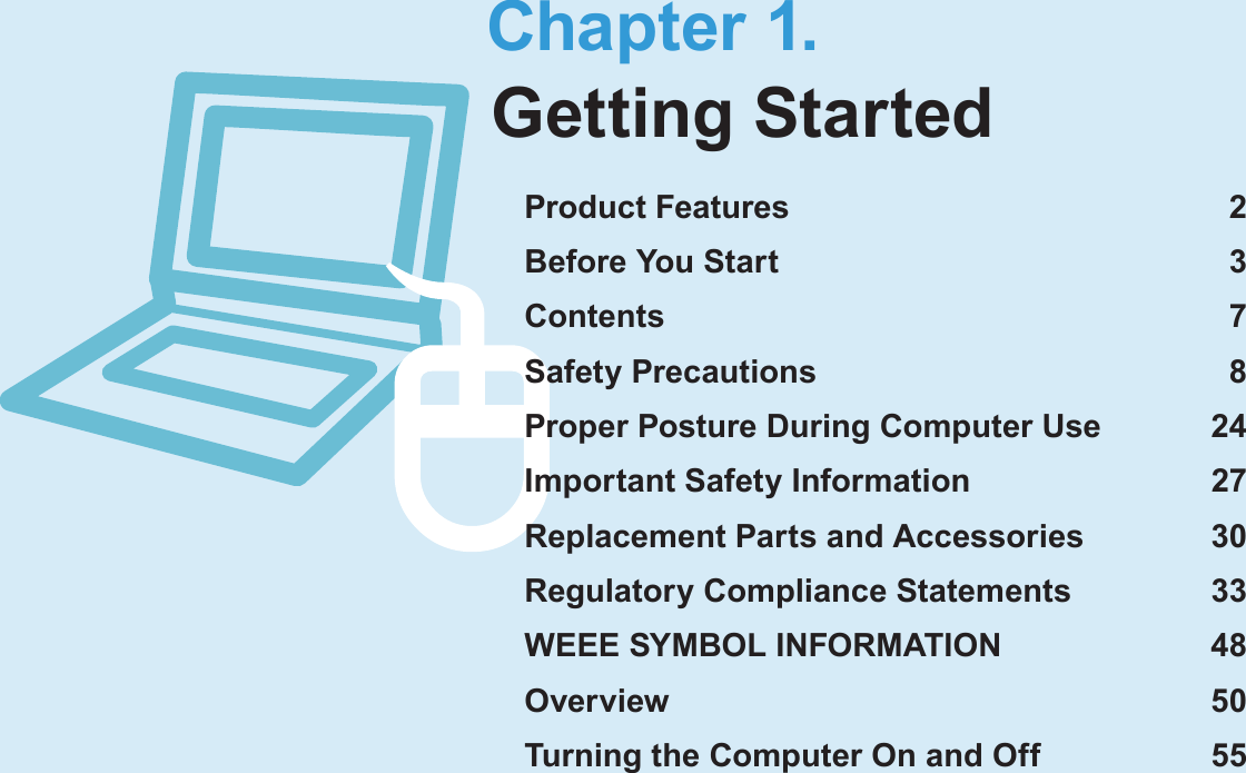 Chapter 1.Getting StartedProduct Features  2Before You Start  3Contents  7Safety Precautions  8Proper Posture During Computer Use  24Important Safety Information  27Replacement Parts and Accessories  30Regulatory Compliance Statements  33WEEE SYMBOL INFORMATION  48Overview  50Turning the Computer On and Off  55