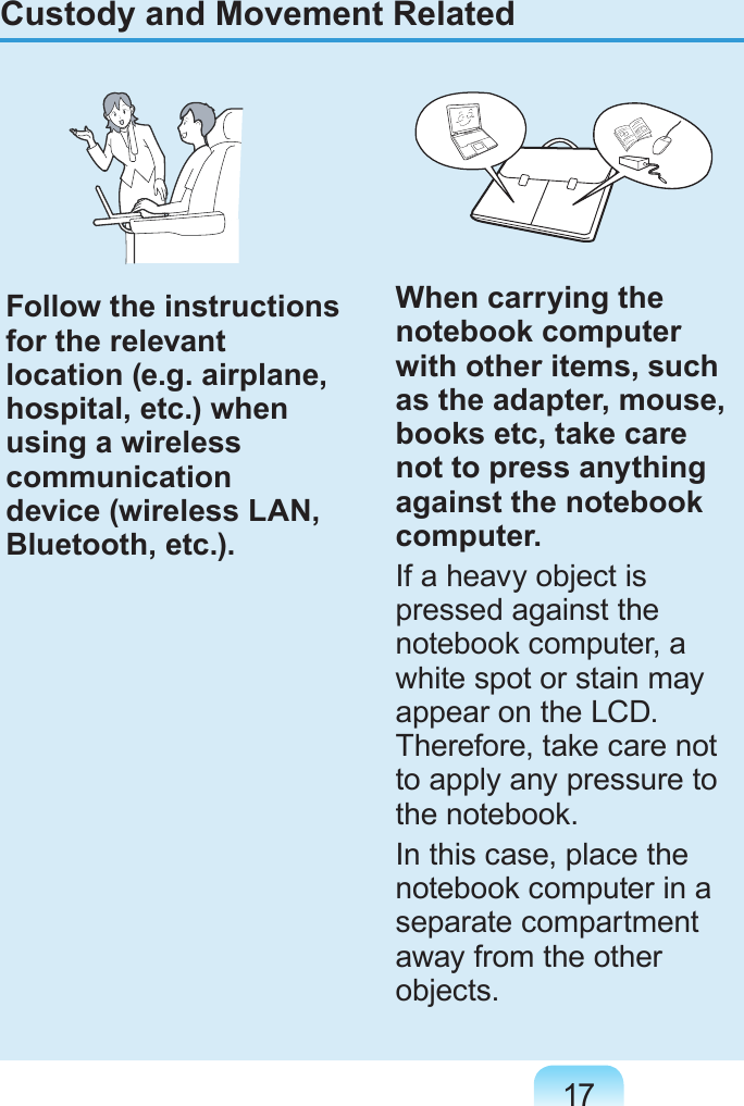 17Custody and Movement RelatedFollow the instructions for the relevant location (e.g. airplane, hospital, etc.) when using a wireless communication device (wireless LAN, Bluetooth, etc.).When carrying the notebook computer with other items, such as the adapter, mouse, books etc, take care not to press anything against the notebook computer.If a heavy object is pressed against the notebook computer, a white spot or stain may appear on the LCD. Therefore, take care not to apply any pressure to the notebook.In this case, place the notebook computer in a separate compartment away from the other objects.