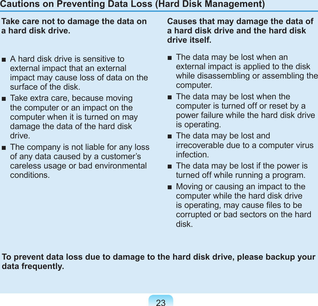 23Cautions on Preventing Data Loss (Hard Disk Management)Take care not to damage the data on a hard disk drive.■  A hard disk drive is sensitive to external impact that an external impact may cause loss of data on the surface of the disk.■  Take extra care, because moving the computer or an impact on the computer when it is turned on may damage the data of the hard disk drive.■  The company is not liable for any loss of any data caused by a customer’s careless usage or bad environmental conditions.Causes that may damage the data of a hard disk drive and the hard disk drive itself.■  The data may be lost when an external impact is applied to the disk while disassembling or assembling the computer.■  The data may be lost when the computer is turned off or reset by a power failure while the hard disk drive is operating.■  The data may be lost and irrecoverable due to a computer virus infection.■  The data may be lost if the power is turned off while running a program.■  Moving or causing an impact to the computer while the hard disk drive is operating, may cause les to be corrupted or bad sectors on the hard disk.To prevent data loss due to damage to the hard disk drive, please backup your data frequently.