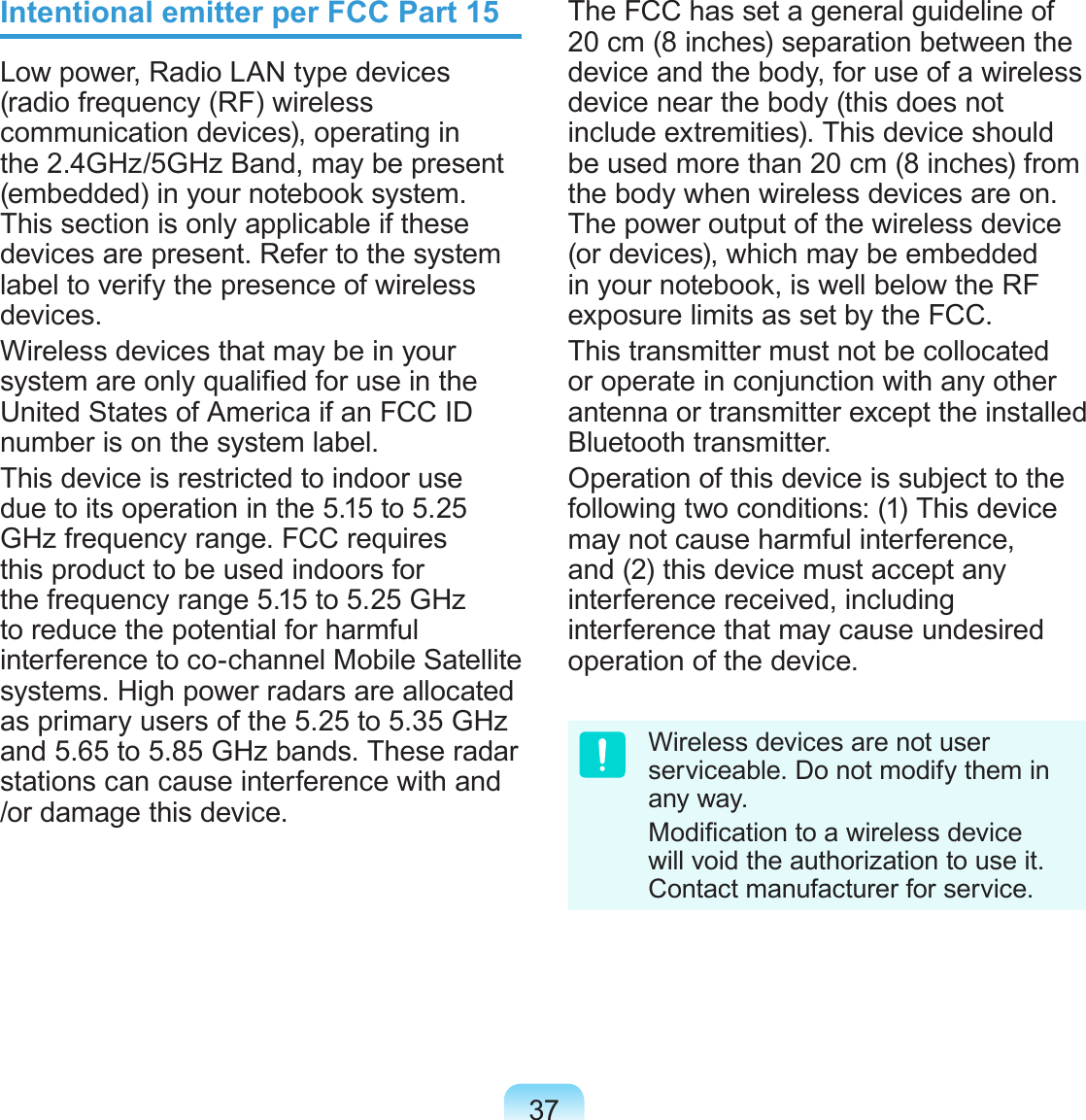 37Intentional emitter per FCC Part 15Low power, Radio LAN type devices (radio frequency (RF) wireless communication devices), operating in the 2.4GHz/5GHz Band, may be present (embedded) in your notebook system. This section is only applicable if these devices are present. Refer to the system label to verify the presence of wireless devices.Wireless devices that may be in your system are only qualied for use in the United States of America if an FCC ID number is on the system label.This device is restricted to indoor use due to its operation in the 5.15 to 5.25 GHz frequency range. FCC requires this product to be used indoors for the frequency range 5.15 to 5.25 GHz to reduce the potential for harmful interference to co-channel Mobile Satellite systems. High power radars are allocated as primary users of the 5.25 to 5.35 GHz and 5.65 to 5.85 GHz bands. These radar stations can cause interference with and /or damage this device.The FCC has set a general guideline of 20 cm (8 inches) separation between the device and the body, for use of a wireless device near the body (this does not include extremities). This device should be used more than 20 cm (8 inches) from the body when wireless devices are on. The power output of the wireless device (or devices), which may be embedded in your notebook, is well below the RF exposure limits as set by the FCC.This transmitter must not be collocated or operate in conjunction with any other antenna or transmitter except the installed Bluetooth transmitter.Operation of this device is subject to the following two conditions: (1) This device may not cause harmful interference, and (2) this device must accept any interference received, including interference that may cause undesired operation of the device.Wireless devices are not user serviceable. Do not modify them in any way. Modication to a wireless device will void the authorization to use it. Contact manufacturer for service.