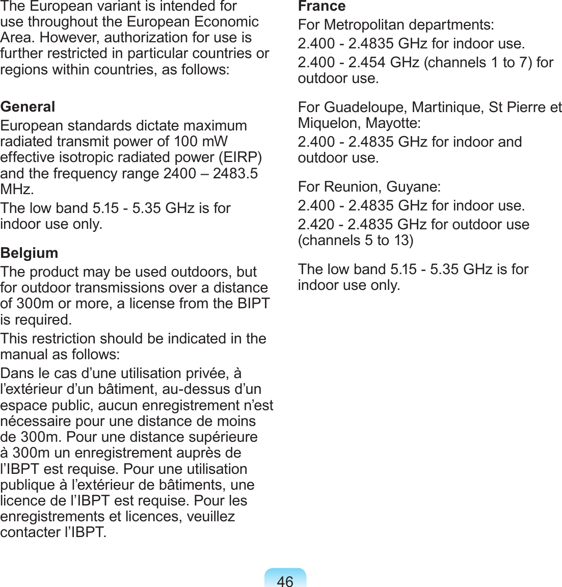 46The European variant is intended for use throughout the European Economic Area. However, authorization for use is further restricted in particular countries or regions within countries, as follows: GeneralEuropean standards dictate maximum radiated transmit power of 100 mW effective isotropic radiated power (EIRP) and the frequency range 2400 – 2483.5 MHz.The low band 5.15 - 5.35 GHz is for indoor use only.BelgiumThe product may be used outdoors, but for outdoor transmissions over a distance of 300m or more, a license from the BIPT is required.This restriction should be indicated in the manual as follows:Dans le cas d’une utilisation privée, à l’extérieur d’un bâtiment, au-dessus d’un espace public, aucun enregistrement n’est nécessaire pour une distance de moins de 300m. Pour une distance supérieure à 300m un enregistrement auprès de l’IBPT est requise. Pour une utilisation publique à l’extérieur de bâtiments, une licence de l’IBPT est requise. Pour les enregistrements et licences, veuillez contacter l’IBPT.FranceFor Metropolitan departments:2.400 - 2.4835 GHz for indoor use.2.400 - 2.454 GHz (channels 1 to 7) for outdoor use.For Guadeloupe, Martinique, St Pierre et Miquelon, Mayotte:2.400 - 2.4835 GHz for indoor and outdoor use.For Reunion, Guyane:2.400 - 2.4835 GHz for indoor use.2.420 - 2.4835 GHz for outdoor use (channels 5 to 13)The low band 5.15 - 5.35 GHz is for indoor use only.