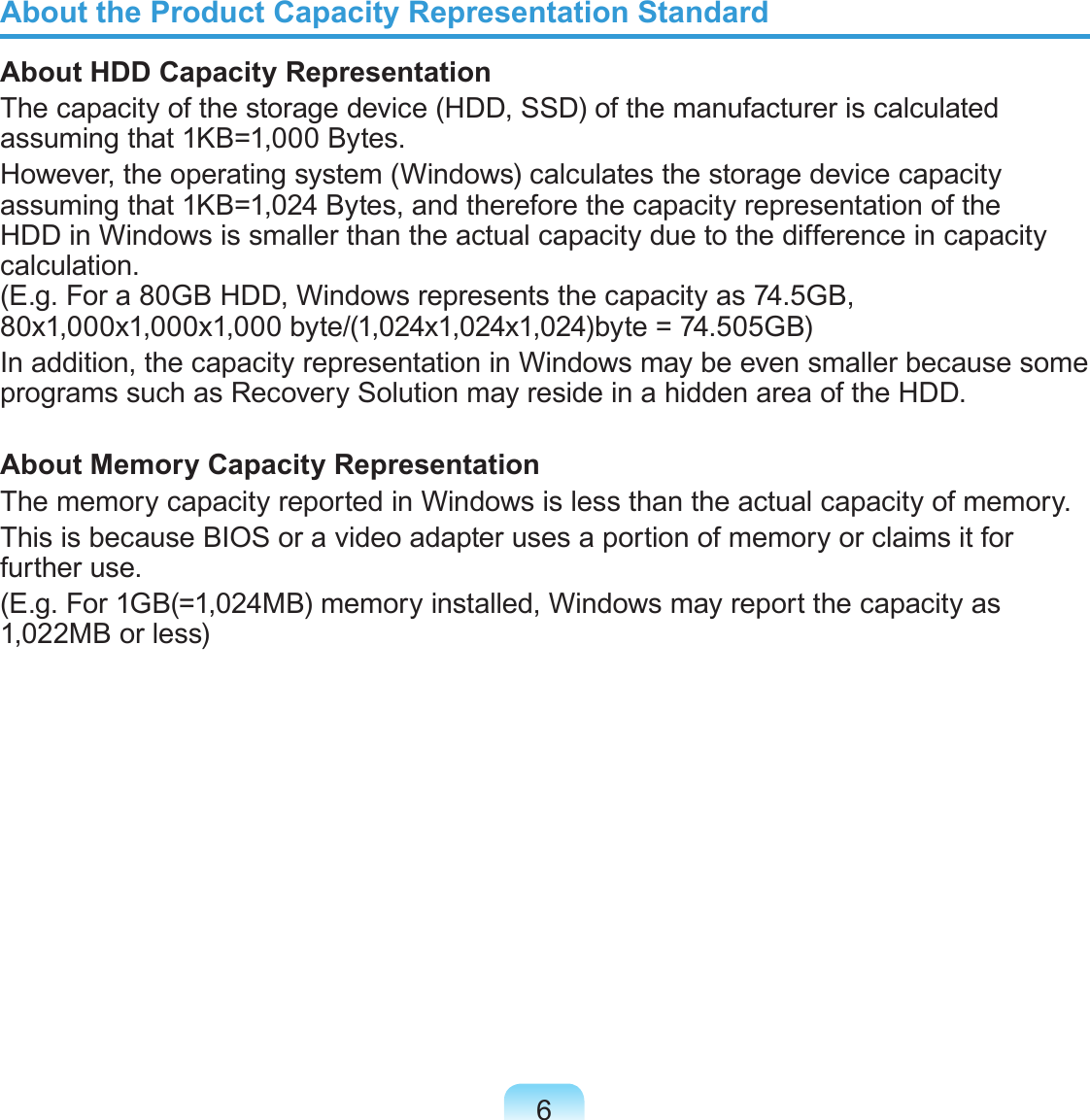 6About the Product Capacity Representation StandardAbout HDD Capacity RepresentationThe capacity of the storage device (HDD, SSD) of the manufacturer is calculated assuming that 1KB=1,000 Bytes.However, the operating system (Windows) calculates the storage device capacity assuming that 1KB=1,024 Bytes, and therefore the capacity representation of the HDD in Windows is smaller than the actual capacity due to the difference in capacity calculation.  (E.g. For a 80GB HDD, Windows represents the capacity as 74.5GB, 80x1,000x1,000x1,000 byte/(1,024x1,024x1,024)byte = 74.505GB)In addition, the capacity representation in Windows may be even smaller because some programs such as Recovery Solution may reside in a hidden area of the HDD.About Memory Capacity RepresentationThe memory capacity reported in Windows is less than the actual capacity of memory.This is because BIOS or a video adapter uses a portion of memory or claims it for further use.(E.g. For 1GB(=1,024MB) memory installed, Windows may report the capacity as 1,022MB or less)