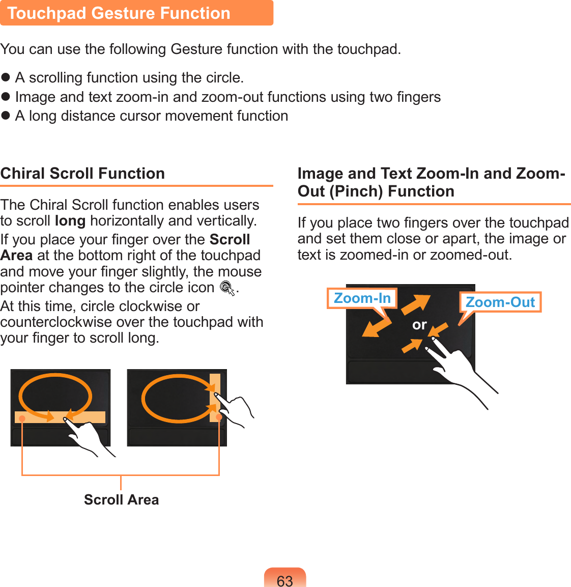 63Touchpad Gesture FunctionYou can use the following Gesture function with the touchpad. A scrolling function using the circle. Image and text zoom-in and zoom-out functions using two ngers A long distance cursor movement functionChiral Scroll FunctionThe Chiral Scroll function enables users to scroll long horizontally and vertically.If you place your nger over the Scroll Area at the bottom right of the touchpad and move your nger slightly, the mouse pointer changes to the circle icon  .At this time, circle clockwise or counterclockwise over the touchpad with your nger to scroll long.Scroll AreaImage and Text Zoom-In and Zoom-Out (Pinch) FunctionIf you place two ngers over the touchpad and set them close or apart, the image or text is zoomed-in or zoomed-out.Zoom-In Zoom-Outor