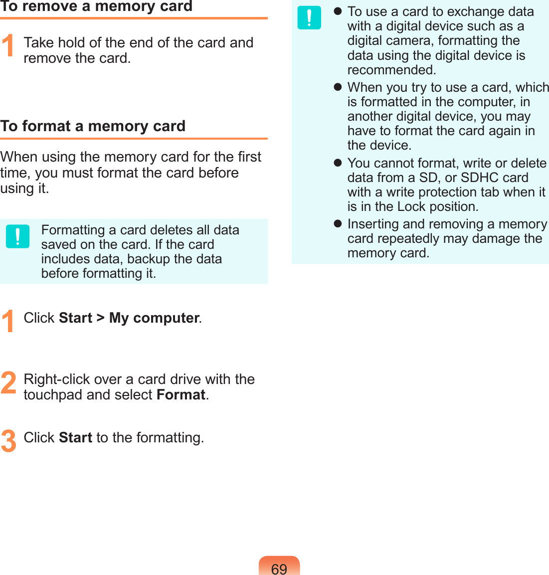 69To remove a memory card1  Take hold of the end of the card and remove the card.To format a memory cardWhen using the memory card for the rst time, you must format the card before using it.Formatting a card deletes all data saved on the card. If the card includes data, backup the data before formatting it.1  Click Start &gt; My computer.2  Right-click over a card drive with the touchpad and select Format.3  Click Start to the formatting. To use a card to exchange data with a digital device such as a digital camera, formatting the data using the digital device is recommended. When you try to use a card, which is formatted in the computer, in another digital device, you may have to format the card again in the device. You cannot format, write or delete data from a SD, or SDHC card with a write protection tab when it is in the Lock position. Inserting and removing a memory card repeatedly may damage the memory card.