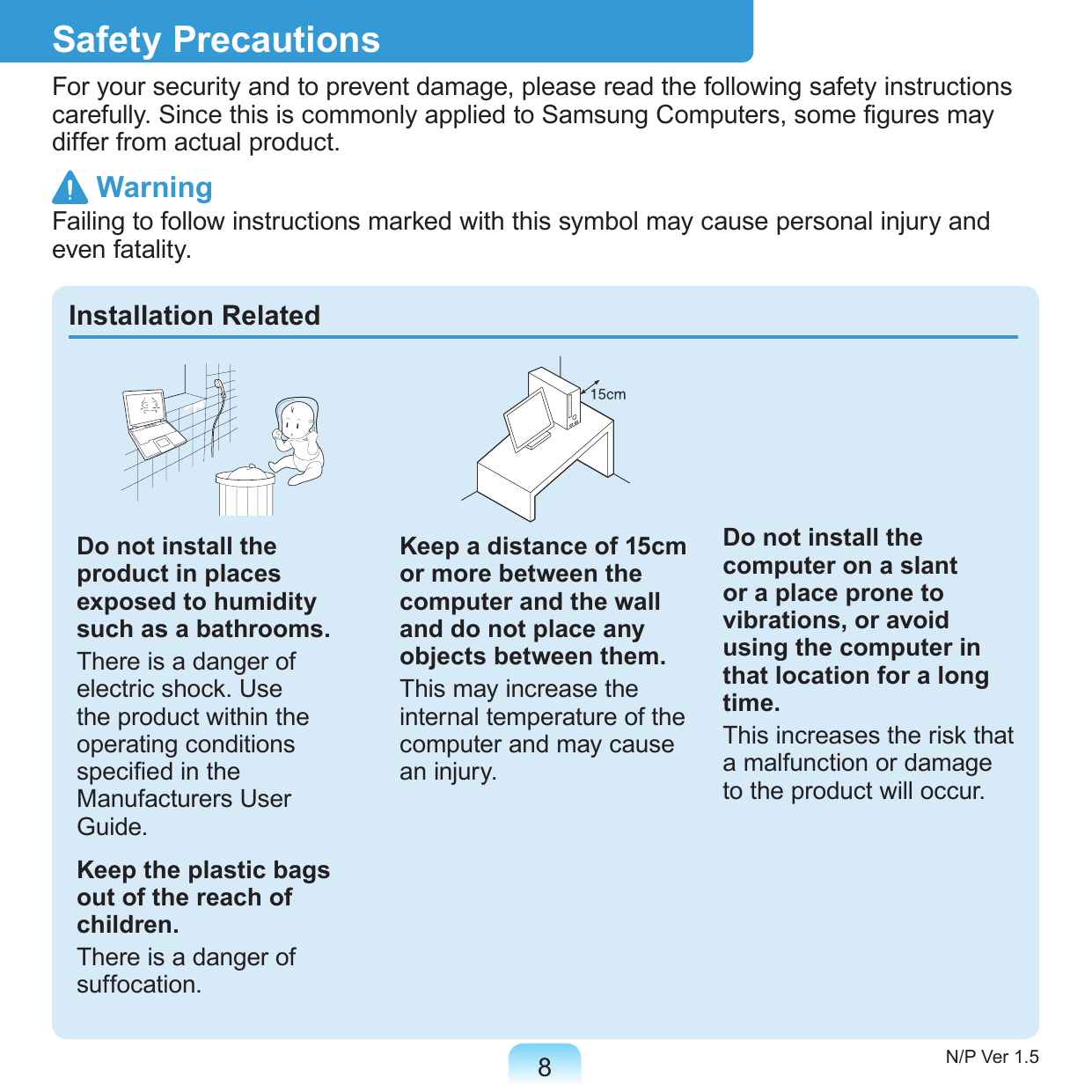 8Safety PrecautionsFor your security and to prevent damage, please read the following safety instructions carefully. Since this is commonly applied to Samsung Computers, some gures may differ from actual product. WarningFailing to follow instructions marked with this symbol may cause personal injury and even fatality.Installation RelatedDo not install the product in places exposed to humidity such as a bathrooms.There is a danger of electric shock. Use the product within the operating conditions specied in the Manufacturers User Guide.Keep the plastic bags out of the reach of children.There is a danger of suffocation.Keep a distance of 15cm or more between the computer and the wall and do not place any objects between them.This may increase the internal temperature of the computer and may cause an injury.Do not install the computer on a slant or a place prone to vibrations, or avoid using the computer in that location for a long time.This increases the risk that a malfunction or damage to the product will occur.N/P Ver 1.5