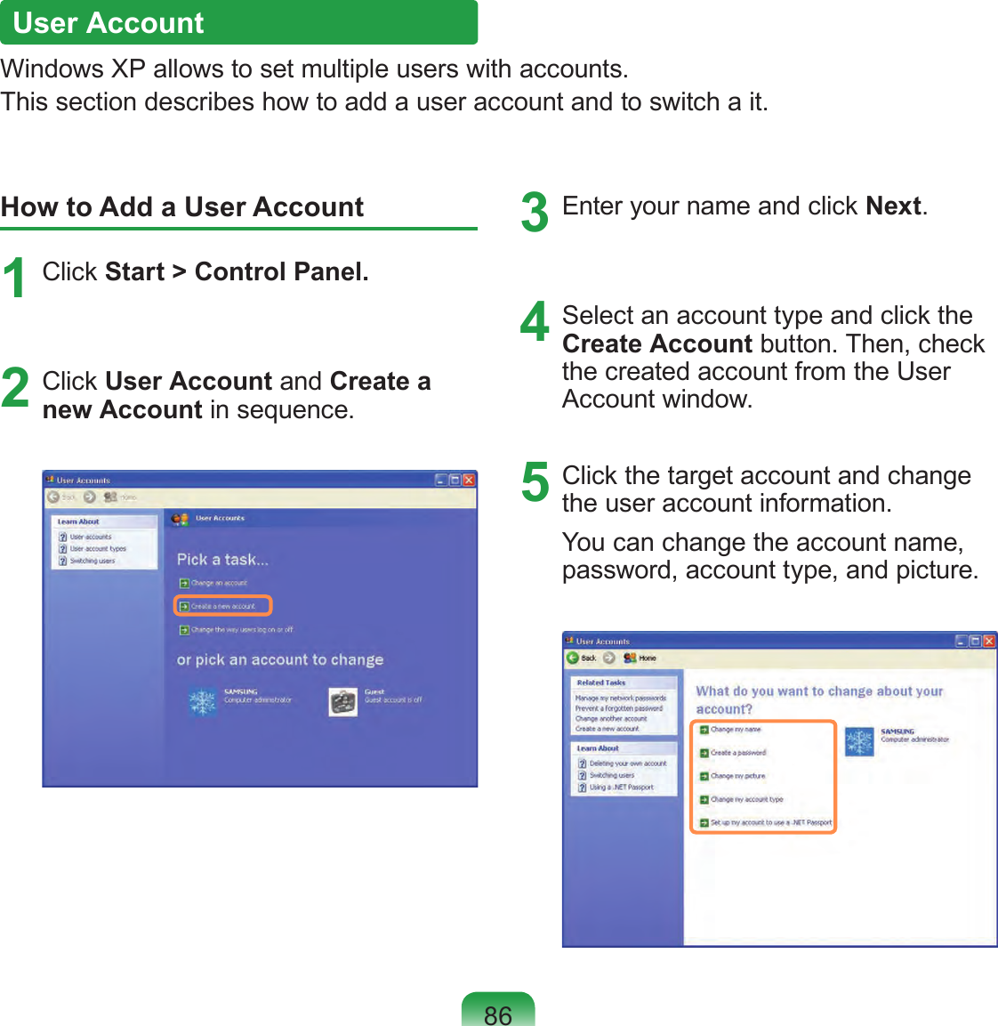 86User AccountWindows XP allows to set multiple users with accounts.This section describes how to add a user account and to switch a it.How to Add a User Account1  Click Start &gt; Control Panel.2  Click User Account and Create a new Account in sequence.3  Enter your name and click Next.4  Select an account type and click the Create Account button. Then, check the created account from the User Account window.5  Click the target account and change the user account information.You can change the account name, password, account type, and picture.
