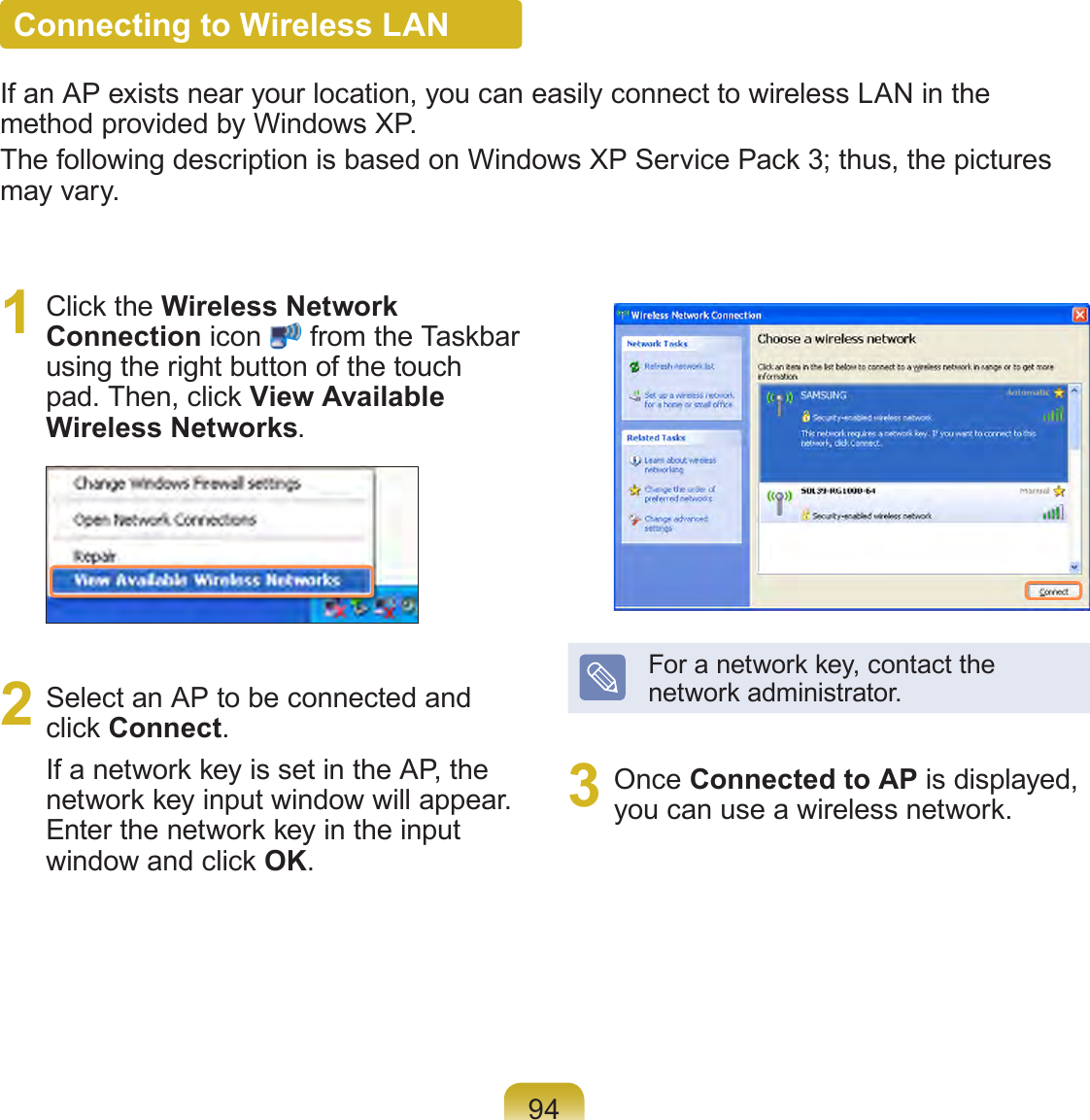 94Connecting to Wireless LANIf an AP exists near your location, you can easily connect to wireless LAN in the method provided by Windows XP.The following description is based on Windows XP Service Pack 3; thus, the pictures may vary.1  Click the Wireless Network Connection icon   from the Taskbar using the right button of the touch pad. Then, click View Available Wireless Networks.2  Select an AP to be connected and click Connect.If a network key is set in the AP, the network key input window will appear. Enter the network key in the input window and click OK.For a network key, contact the network administrator.3  Once Connected to AP is displayed, you can use a wireless network.