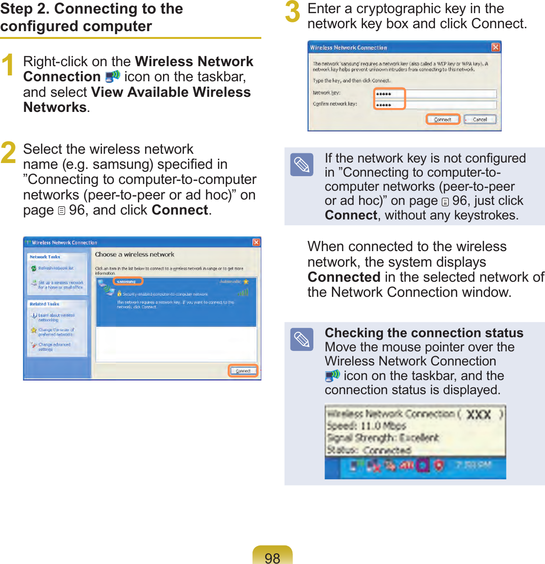 98Step 2. Connecting to the congured computer1  Right-click on the Wireless Network Connection  icon on the taskbar, and select View Available Wireless Networks.2  Select the wireless network name (e.g. samsung) specied in ”Connecting to computer-to-computer networks (peer-to-peer or ad hoc)” on page   96, and click Connect.3  Enter a cryptographic key in the network key box and click Connect.If the network key is not congured in ”Connecting to computer-to-computer networks (peer-to-peer or ad hoc)” on page   96, just click Connect, without any keystrokes.When connected to the wireless network, the system displays Connected in the selected network of the Network Connection window.Checking the connection status Move the mouse pointer over the Wireless Network Connection  icon on the taskbar, and the connection status is displayed.