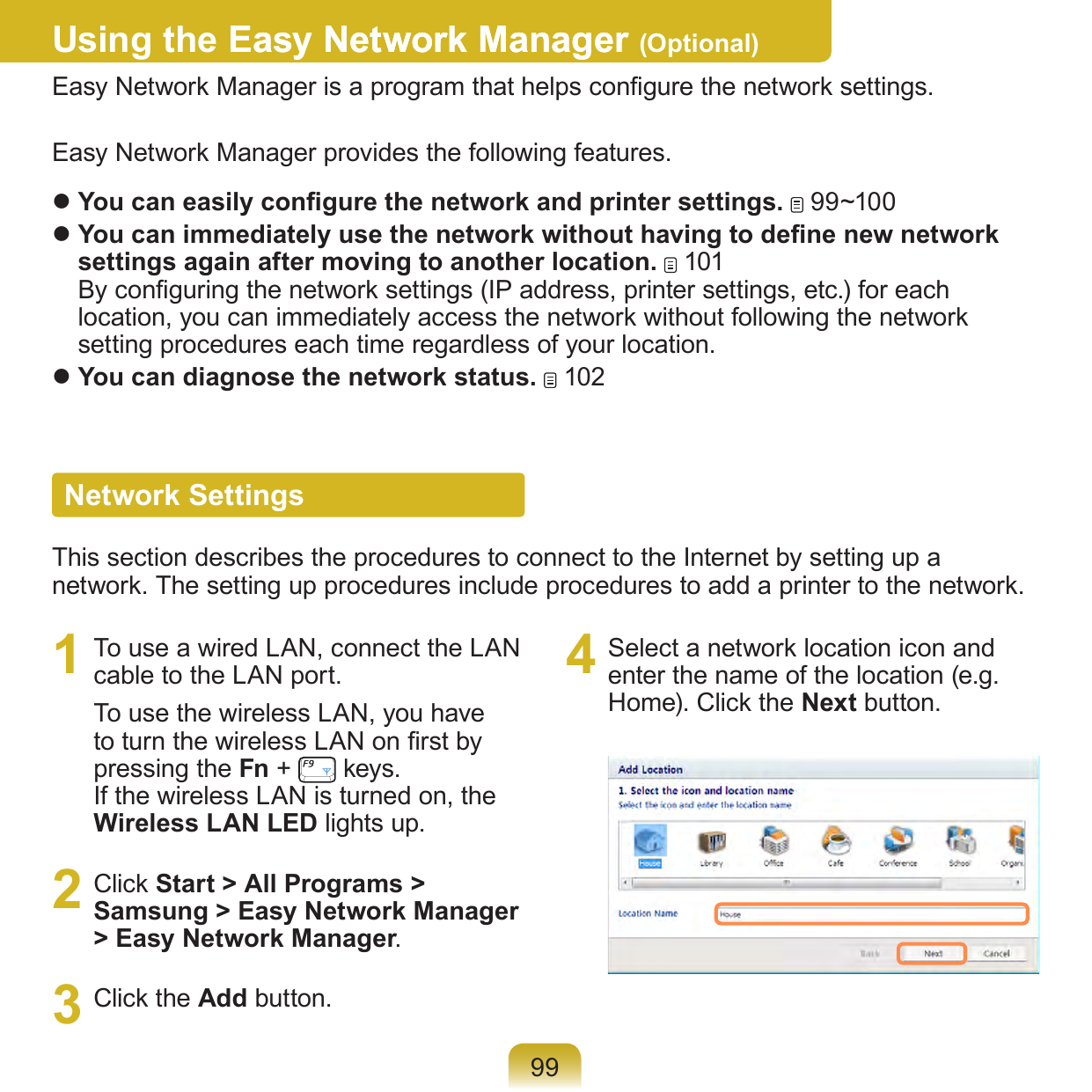 99Using the Easy Network ManagerEasy Network Manager (Optional)Easy Network Manager is a program that helps congure the network settings.Easy Network Manager provides the following features. You can easily congure the network and printer settings.   99~100 You can immediately use the network without having to dene new network settings again after moving to another location.   101 By conguring the network settings (IP address, printer settings, etc.) for each location, you can immediately access the network without following the network setting procedures each time regardless of your location.  You can diagnose the network status.   102Network SettingsThis section describes the procedures to connect to the Internet by setting up a network. The setting up procedures include procedures to add a printer to the network.1  To use a wired LAN, connect the LAN cable to the LAN port.To use the wireless LAN, you have to turn the wireless LAN on rst by pressing the Fn +   keys.  If the wireless LAN is turned on, the Wireless LAN LED lights up.2  Click Start &gt; All Programs &gt; Samsung &gt; Easy Network Manager &gt; Easy Network Manager.3  Click the Add button.4  Select a network location icon and enter the name of the location (e.g. Home). Click the Next button.