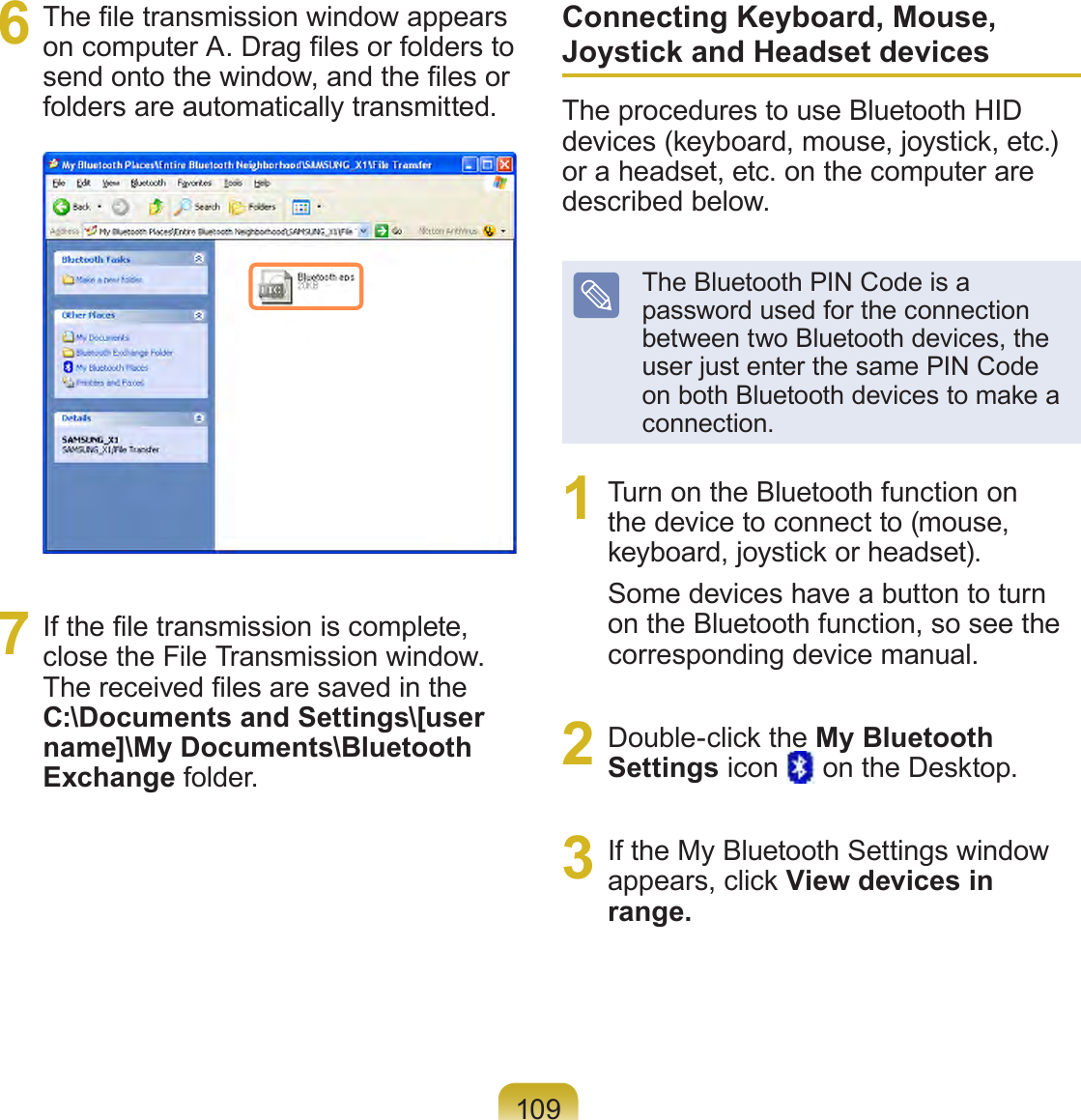 1096  The le transmission window appears on computer A. Drag les or folders to send onto the window, and the les or folders are automatically transmitted.7  If the le transmission is complete, close the File Transmission window. The received les are saved in the C:\Documents and Settings\[user name]\My Documents\Bluetooth Exchange folder.Connecting Keyboard, Mouse, Joystick and Headset devicesThe procedures to use Bluetooth HID devices (keyboard, mouse, joystick, etc.) or a headset, etc. on the computer are described below.The Bluetooth PIN Code is a password used for the connection between two Bluetooth devices, the user just enter the same PIN Code on both Bluetooth devices to make a connection.1  Turn on the Bluetooth function on the device to connect to (mouse, keyboard, joystick or headset). Some devices have a button to turn on the Bluetooth function, so see the corresponding device manual.2  Double-click the My Bluetooth Settings icon   on the Desktop.3  If the My Bluetooth Settings window appears, click View devices in range.