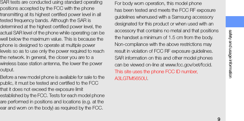safety and usage information9SAR tests are conducted using standard operating positions accepted by the FCC with the phone transmitting at its highest certified power level in all tested frequency bands. Although the SAR is determined at the highest certified power level, the actual SAR level of the phone while operating can be well below the maximum value. This is because the phone is designed to operate at multiple power levels so as to use only the power required to reach the network. In general, the closer you are to a wireless base station antenna, the lower the power output.Before a new model phone is available for sale to the public, it must be tested and certified to the FCC that it does not exceed the exposure limit established by the FCC. Tests for each model phone are performed in positions and locations (e.g. at the ear and worn on the body) as required by the FCC.For body worn operation, this model phonehas been tested and meets the FCC RF exposure guidelines whenused with a Samsung accessory designated for this product or when used with an accessory that contains no metal and that positions the handset a minimum of 1.5 cm from the body.Non-compliance with the above restrictions may result in violation of FCC RF exposure guidelines. SAR information on this and other model phones can be viewed on-line at www.fcc.gov/oet/fccid. This site uses the phone FCC ID number, A3LGTM5650U. 