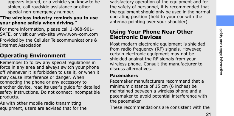 safety and usage information21appears injured, or a vehicle you know to be stolen, call roadside assistance or other special non-emergency number.“The wireless industry reminds you to use your phone safely when driving.”For more information, please call 1-888-901-SAFE, or visit our web-site www.wow-com.comProvided by the Cellular Telecommunications &amp; Internet AssociationOperating EnvironmentRemember to follow any special regulations in force in any area and always switch your phone off whenever it is forbidden to use it, or when it may cause interference or danger. When connecting the phone or any accessory to another device, read its user&apos;s guide for detailed safety instructions. Do not connect incompatible products.As with other mobile radio transmitting equipment, users are advised that for the satisfactory operation of the equipment and for the safety of personnel, it is recommended that the equipment should only be used in the normal operating position (held to your ear with the antenna pointing over your shoulder).Using Your Phone Near Other Electronic DevicesMost modern electronic equipment is shielded from radio frequency (RF) signals. However, certain electronic equipment may not be shielded against the RF signals from your wireless phone. Consult the manufacturer to discuss alternatives.PacemakersPacemaker manufacturers recommend that a minimum distance of 15 cm (6 inches) be maintained between a wireless phone and a pacemaker to avoid potential interference with the pacemaker.These recommendations are consistent with the 