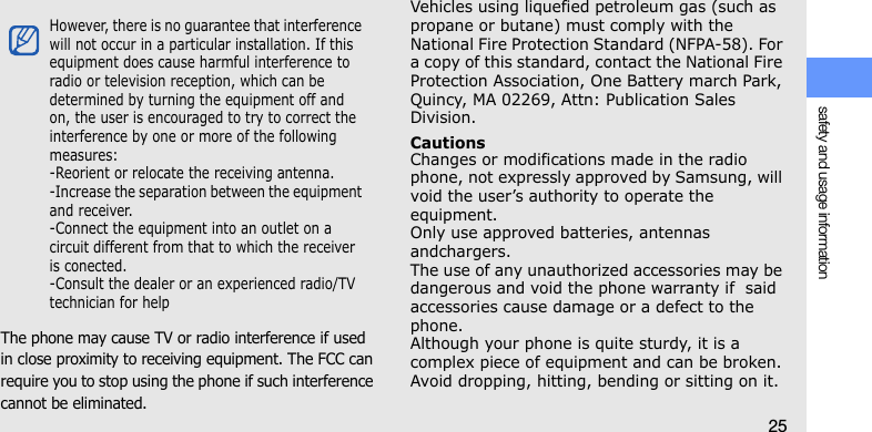 safety and usage information25The phone may cause TV or radio interference if used in close proximity to receiving equipment. The FCC can require you to stop using the phone if such interference cannot be eliminated.Vehicles using liquefied petroleum gas (such as propane or butane) must comply with the National Fire Protection Standard (NFPA-58). For a copy of this standard, contact the National Fire Protection Association, One Battery march Park, Quincy, MA 02269, Attn: Publication Sales Division.CautionsChanges or modifications made in the radio phone, not expressly approved by Samsung, will void the user’s authority to operate the equipment. Only use approved batteries, antennas andchargers. The use of any unauthorized accessories may be dangerous and void the phone warranty if  said accessories cause damage or a defect to the phone.Although your phone is quite sturdy, it is a complex piece of equipment and can be broken. Avoid dropping, hitting, bending or sitting on it.However, there is no guarantee that interference will not occur in a particular installation. If this equipment does cause harmful interference to radio or television reception, which can be determined by turning the equipment off and on, the user is encouraged to try to correct the interference by one or more of the following measures:-Reorient or relocate the receiving antenna.-Increase the separation between the equipment and receiver.-Connect the equipment into an outlet on a circuit different from that to which the receiver is conected.-Consult the dealer or an experienced radio/TV technician for help
