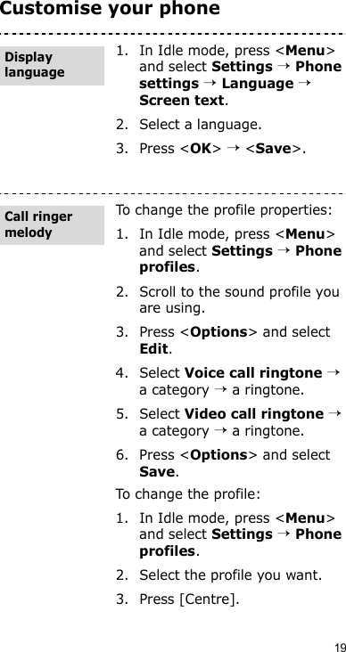 19Customise your phone1. In Idle mode, press &lt;Menu&gt; and select Settings → Phone settings → Language → Screen text.2. Select a language.3. Press &lt;OK&gt; → &lt;Save&gt;.To change the profile properties:1. In Idle mode, press &lt;Menu&gt; and select Settings → Phone profiles.2. Scroll to the sound profile you are using.3. Press &lt;Options&gt; and select Edit.4. Select Voice call ringtone → a category → a ringtone.5. Select Video call ringtone → a category → a ringtone.6. Press &lt;Options&gt; and select Save.To change the profile:1. In Idle mode, press &lt;Menu&gt; and select Settings → Phone profiles.2. Select the profile you want.3. Press [Centre].Display languageCall ringer melody