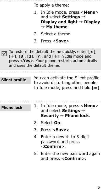 21To apply a theme:1. In Idle mode, press &lt;Menu&gt; and select Settings → Display and light → Display → My theme.2. Select a theme.3. Press &lt;Save&gt;.To restore the default theme quickly, enter [ ], [], [8], [2], [7], and [ ] in Idle mode and press &lt;Yes&gt;. Your phone restarts automatically and uses the default theme.You can activate the Silent profile to avoid disturbing other people. In Idle mode, press and hold [ ].1. In Idle mode, press &lt;Menu&gt; and select Settings → Security → Phone lock.2. Select On.3. Press &lt;Save&gt;.4. Enter a new 4- to 8-digit password and press &lt;Confirm&gt;.5. Enter the new password again and press &lt;Confirm&gt;.Silent profilePhone lock