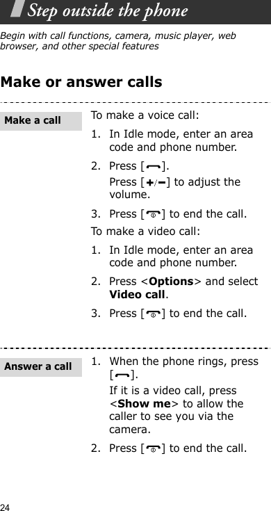 24Step outside the phoneBegin with call functions, camera, music player, web browser, and other special featuresMake or answer callsTo make a voice call:1. In Idle mode, enter an area code and phone number.2. Press [ ].Press [ ] to adjust the volume.3. Press [ ] to end the call.To ma ke a v ideo  c all:1. In Idle mode, enter an area code and phone number.2. Press &lt;Options&gt; and select Video call.3. Press [ ] to end the call.1. When the phone rings, press [].If it is a video call, press &lt;Show me&gt; to allow the caller to see you via the camera.2. Press [ ] to end the call.Make a callAnswer a call