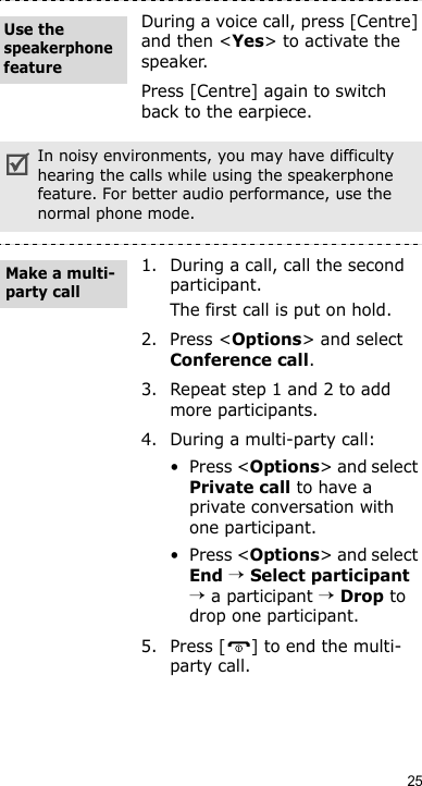 25During a voice call, press [Centre] and then &lt;Yes&gt; to activate the speaker.Press [Centre] again to switch back to the earpiece.In noisy environments, you may have difficulty hearing the calls while using the speakerphone feature. For better audio performance, use the normal phone mode.1. During a call, call the second participant.The first call is put on hold.2. Press &lt;Options&gt; and select Conference call.3. Repeat step 1 and 2 to add more participants.4. During a multi-party call:•Press &lt;Options&gt; and select Private call to have a private conversation with one participant. •Press &lt;Options&gt; and select End → Select participant → a participant → Drop to drop one participant.5. Press [ ] to end the multi-party call.Use the speakerphone featureMake a multi-party call