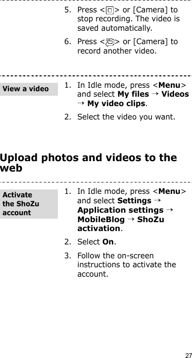 27Upload photos and videos to the web5. Press &lt; &gt; or [Camera] to stop recording. The video is saved automatically.6. Press &lt; &gt; or [Camera] to record another video.1. In Idle mode, press &lt;Menu&gt; and select My files → Videos → My video clips.2. Select the video you want.1. In Idle mode, press &lt;Menu&gt; and select Settings → Application settings → MobileBlog → ShoZu activation. 2. Select On.3. Follow the on-screen instructions to activate the account.View a videoActivate the ShoZu account