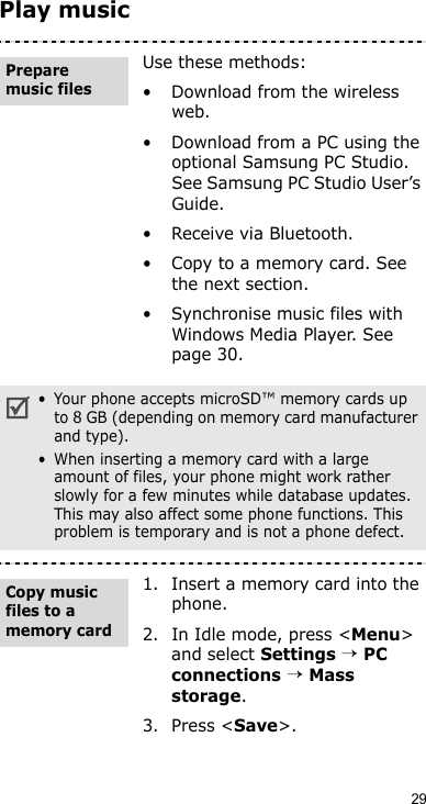 29Play musicUse these methods:• Download from the wireless web.• Download from a PC using the optional Samsung PC Studio. See Samsung PC Studio User’s Guide.• Receive via Bluetooth.• Copy to a memory card. See the next section.• Synchronise music files with Windows Media Player. See page 30.• Your phone accepts microSD™ memory cards up to 8 GB (depending on memory card manufacturer and type).• When inserting a memory card with a large amount of files, your phone might work rather slowly for a few minutes while database updates. This may also affect some phone functions. This problem is temporary and is not a phone defect.1. Insert a memory card into the phone.2. In Idle mode, press &lt;Menu&gt; and select Settings → PC connections → Mass storage.3. Press &lt;Save&gt;.Prepare music files Copy music files to a memory card