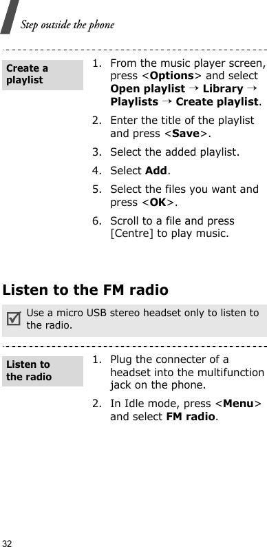 32Step outside the phoneListen to the FM radio1. From the music player screen, press &lt;Options&gt; and select Open playlist → Library → Playlists → Create playlist.2. Enter the title of the playlist and press &lt;Save&gt;.3. Select the added playlist.4. Select Add.5. Select the files you want and press &lt;OK&gt;.6. Scroll to a file and press [Centre] to play music.Use a micro USB stereo headset only to listen to the radio.1. Plug the connecter of a headset into the multifunction jack on the phone.2. In Idle mode, press &lt;Menu&gt; and select FM radio.Create a playlistListen to the radio