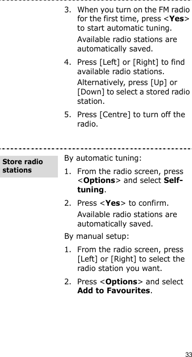 333. When you turn on the FM radio for the first time, press &lt;Yes&gt; to start automatic tuning.Available radio stations are automatically saved.4. Press [Left] or [Right] to find available radio stations.Alternatively, press [Up] or [Down] to select a stored radio station.5. Press [Centre] to turn off the radio.By automatic tuning:1. From the radio screen, press &lt;Options&gt; and select Self-tuning.2. Press &lt;Yes&gt; to confirm.Available radio stations are automatically saved.By manual setup:1. From the radio screen, press [Left] or [Right] to select the radio station you want.2. Press &lt;Options&gt; and select Add to Favourites.Store radio stations