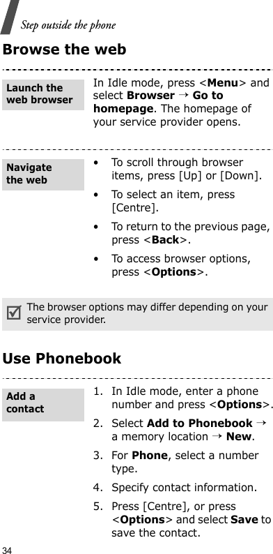 34Step outside the phoneBrowse the webUse PhonebookIn Idle mode, press &lt;Menu&gt; and select Browser → Go to homepage. The homepage of your service provider opens.• To scroll through browser items, press [Up] or [Down].• To select an item, press [Centre].• To return to the previous page, press &lt;Back&gt;.• To access browser options, press &lt;Options&gt;.The browser options may differ depending on your service provider.1. In Idle mode, enter a phone number and press &lt;Options&gt;.2. Select Add to Phonebook → a memory location → New.3. For Phone, select a number type.4. Specify contact information.5. Press [Centre], or press &lt;Options&gt; and select Save to save the contact.Launch the web browserNavigate the webAdd a contact