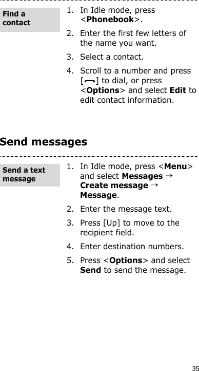 35Send messages1. In Idle mode, press &lt;Phonebook&gt;.2. Enter the first few letters of the name you want.3. Select a contact.4. Scroll to a number and press [ ] to dial, or press &lt;Options&gt; and select Edit to edit contact information.1. In Idle mode, press &lt;Menu&gt; and select Messages → Create message → Message.2. Enter the message text.3. Press [Up] to move to the recipient field.4. Enter destination numbers.5. Press &lt;Options&gt; and select Send to send the message.Find a contactSend a text message